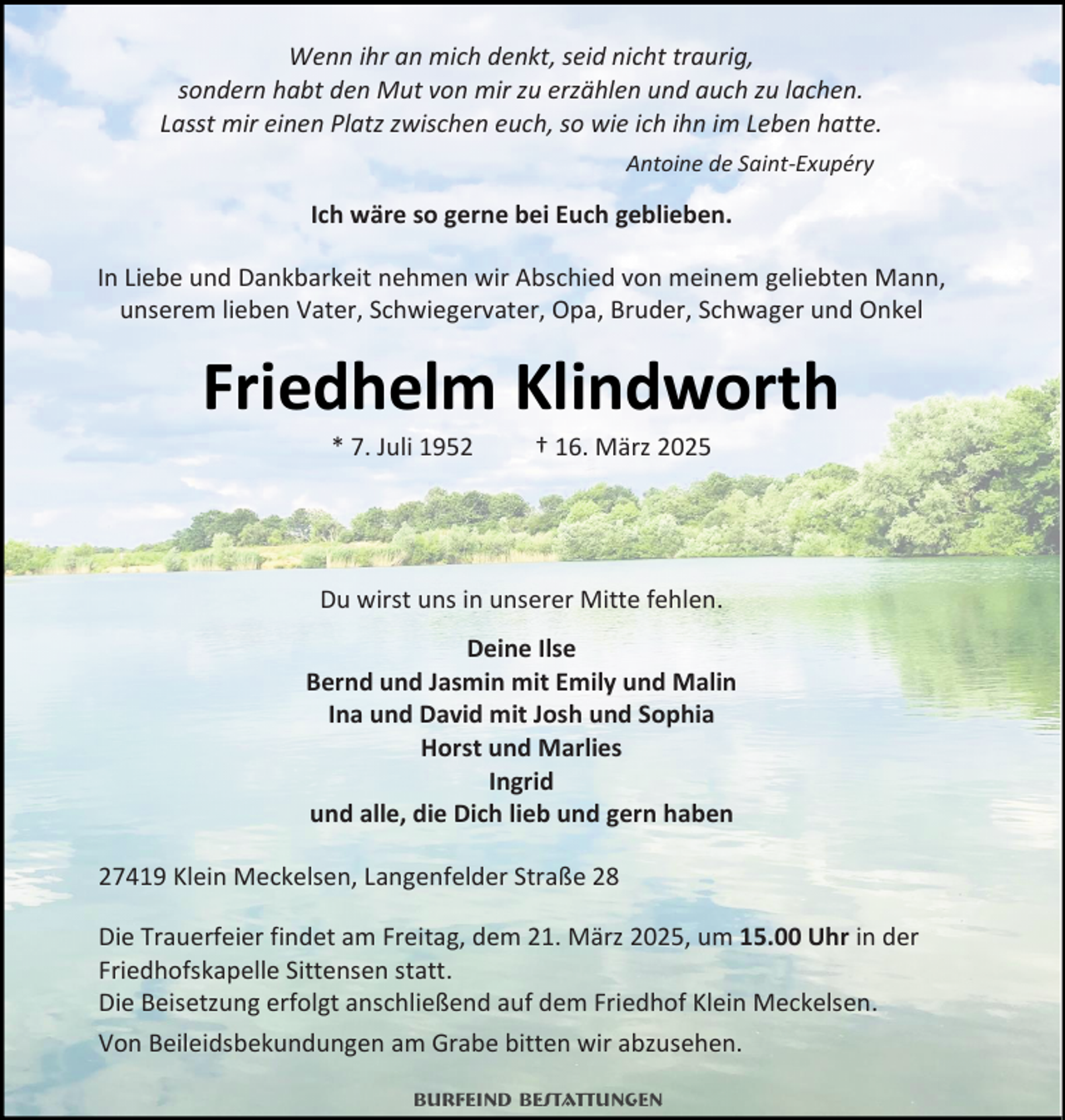 <p>Wenn ihr an mich denkt, seid nicht traurig,<br />sondern habt den Mut von mir zu erzählen und auch zu lachen.<br />Lasst mir einen Platz zwischen euch, so wie ich ihn im Leben hatte.<br />Antoine de Saint-Exupéry</p><p>Ich wäre so gerne bei Euch geblieben.<br />In Liebe und Dankbarkeit nehmen wir Abschied von meinem geliebten Mann,<br />unserem lieben Vater, Schwiegervater, Opa, Bruder, Schwager und Onkel</p><p>Friedhelm Klindworth<br />* 7. Juli 1952</p><p>† 16. März 2025</p><p>Du wirst uns in unserer Mitte fehlen.<br />Deine Ilse<br />Bernd und Jasmin mit Emily und Malin<br />Ina und David mit Josh und Sophia<br />Horst und Marlies<br />Ingrid<br />und alle, die Dich lieb und gern haben<br />27419 Klein Meckelsen, Langenfelder Straße 28<br />Die Trauerfeier findet am Freitag, dem 21. März 2025, um 15.00 Uhr in der<br />Friedhofskapelle Sittensen statt.<br />Die Beisetzung erfolgt anschließend auf dem Friedhof Klein Meckelsen.<br />Von Beileidsbekundungen am Grabe bitten wir abzusehen.<br />Burfeind Bestattungen</p>