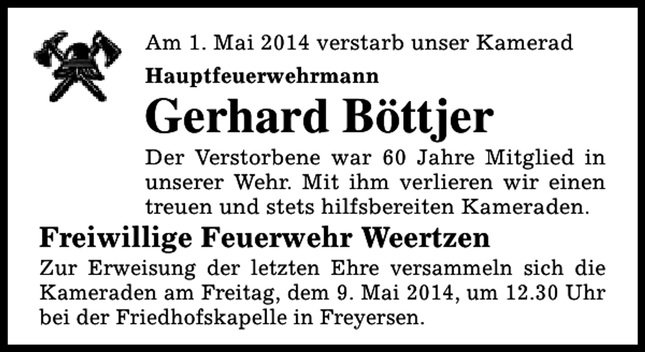<p>Am 1. Mai 2014 verstarb unser Kamerad<br />Hauptfeuerwehrmann</p><p>Gerhard Böttjer</p><p>Der Verstorbene war 60 Jahre Mitglied in<br />unserer Wehr. Mit ihm verlieren wir einen<br />treuen und stets hilfsbereiten Kameraden.</p><p>Freiwillige Feuerwehr Weertzen</p><p>Zur Erweisung der letzten Ehre versammeln sich die<br />Kameraden am Freitag, dem 9. Mai 2014, um 12.30 Uhr<br />bei der Friedhofskapelle in Freyersen.</p>