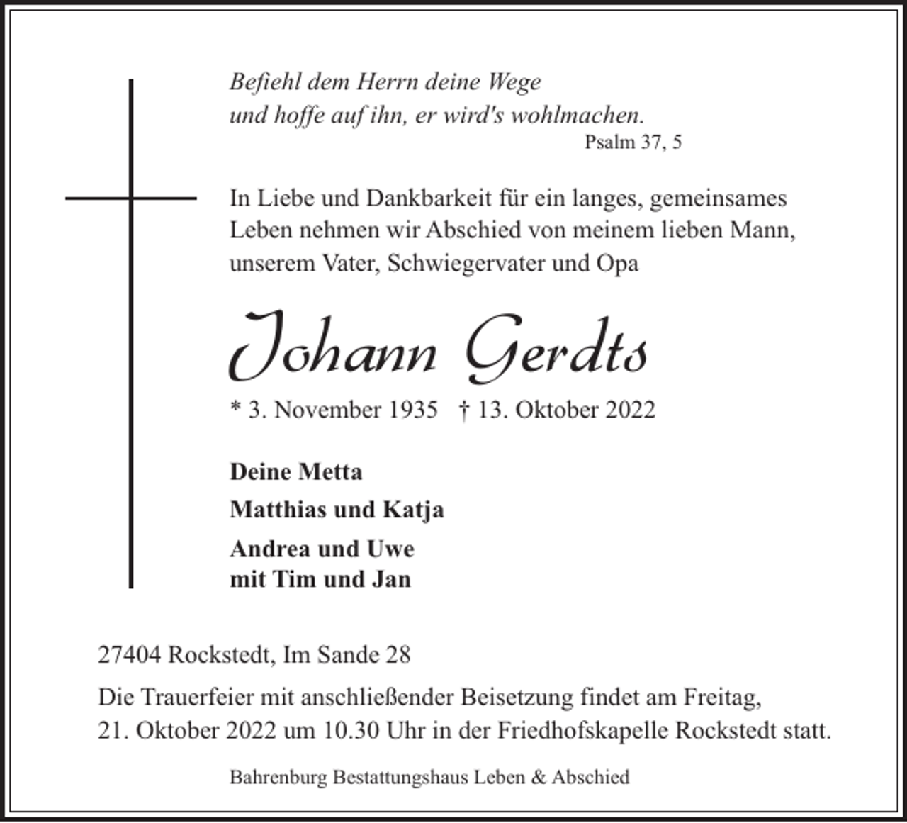 <p>Befiehl dem Herrn deine Wege<br />und hoffe auf ihn, er wird's wohlmachen.</p><p>Psalm 37, 5</p><p>In Liebe und Dankbarkeit für ein langes, gemeinsames<br />Leben nehmen wir Abschied von meinem lieben Mann,<br />unserem Vater, Schwiegervater und Opa</p><p>Johann Gerdts</p><p>* 3. November 1935 † 13. Oktober 2022<br />Deine Metta<br />Matthias und Katja<br />Andrea und Uwe<br />mit Tim und Jan</p><p>27404 Rockstedt, Im Sande 28<br />Die Trauerfeier mit anschließender Beisetzung findet am Freitag,<br />21. Oktober 2022 um 10.30 Uhr in der Friedhofskapelle Rockstedt statt.<br />Bahrenburg Bestattungshaus Leben &amp; Abschied</p>