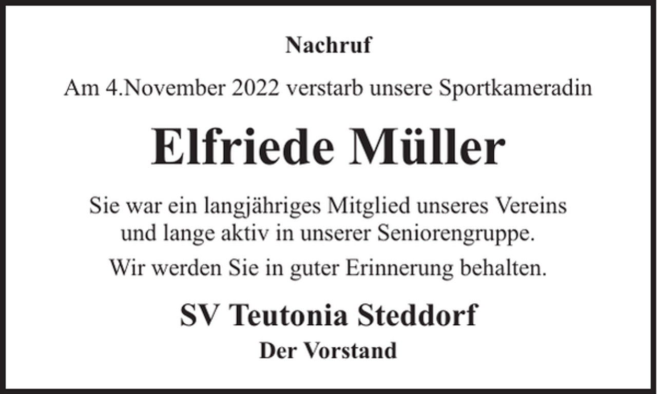 <p>Nachruf<br />Am 4.November 2022 verstarb unsere Sportkameradin</p><p>Elfriede Müller<br />Sie war ein langjähriges Mitglied unseres Vereins<br />und lange aktiv in unserer Seniorengruppe.<br />Wir werden Sie in guter Erinnerung behalten.</p><p>SV Teutonia Steddorf<br />Der Vorstand</p>