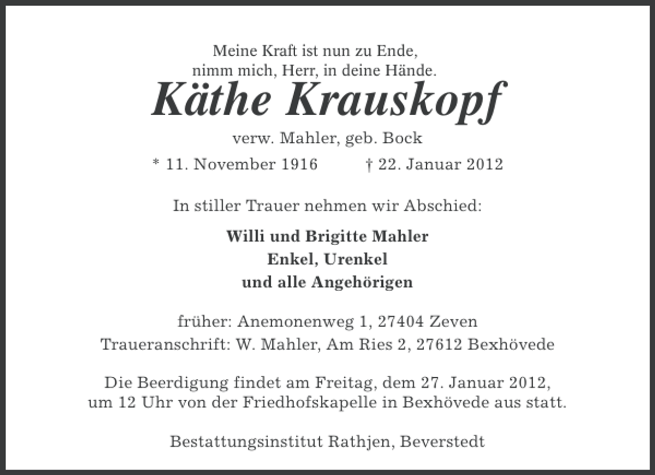 <p>Meine Kraft ist nun zu Ende,<br />nimm mich, Herr, in deine Hände.</p><p>Käthe Krauskopf<br />verw. Mahler, geb. Bock<br />* 11. November 1916</p><p>† 22. Januar 2012</p><p>In stiller Trauer nehmen wir Abschied:<br />Willi und Brigitte Mahler<br />Enkel, Urenkel<br />und alle Angehörigen<br />früher: Anemonenweg 1, 27404 Zeven<br />Traueranschrift: W. Mahler, Am Ries 2, 27612 Bexhövede<br />Die Beerdigung findet am Freitag, dem 27. Januar 2012,<br />um 12 Uhr von der Friedhofskapelle in Bexhövede aus statt.<br />Bestattungsinstitut Rathjen, Beverstedt</p>