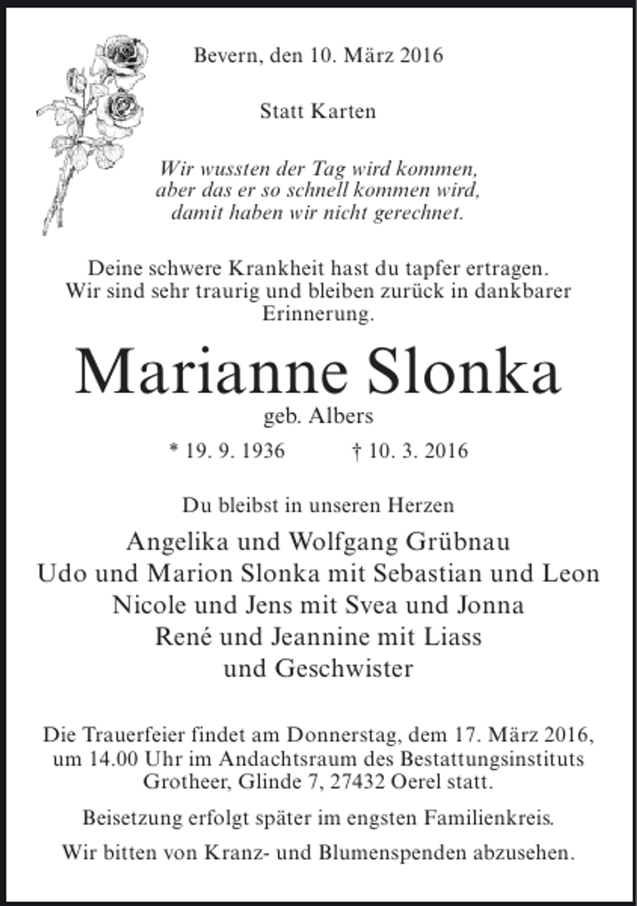 <p>Bevern, den 10. März 2016<br />Statt Karten<br />Wir wussten der Tag wird kommen,<br />aber das er so schnell kommen wird,<br />damit haben wir nicht gerechnet.<br />Deine schwere Krankheit hast du tapfer ertragen.<br />Wir sind sehr traurig und bleiben zurück in dankbarer<br />Erinnerung.</p><p>Marianne Slonka<br />geb. Albers</p><p>* 19. 9. 1936</p><p>† 10. 3. 2016</p><p>Du bleibst in unseren Herzen</p><p>Angelika und Wolfgang Grübnau<br />Udo und Marion Slonka mit Sebastian und Leon<br />Nicole und Jens mit Svea und Jonna<br />René und Jeannine mit Liass<br />und Geschwister<br />Die Trauerfeier findet am Donnerstag, dem 17. März 2016,<br />um 14.00 Uhr im Andachtsraum des Bestattungsinstituts<br />Grotheer, Glinde 7, 27432 Oerel statt.<br />Beisetzung erfolgt später im engsten Familienkreis.<br />Wir bitten von Kranz- und Blumenspenden abzusehen.</p>