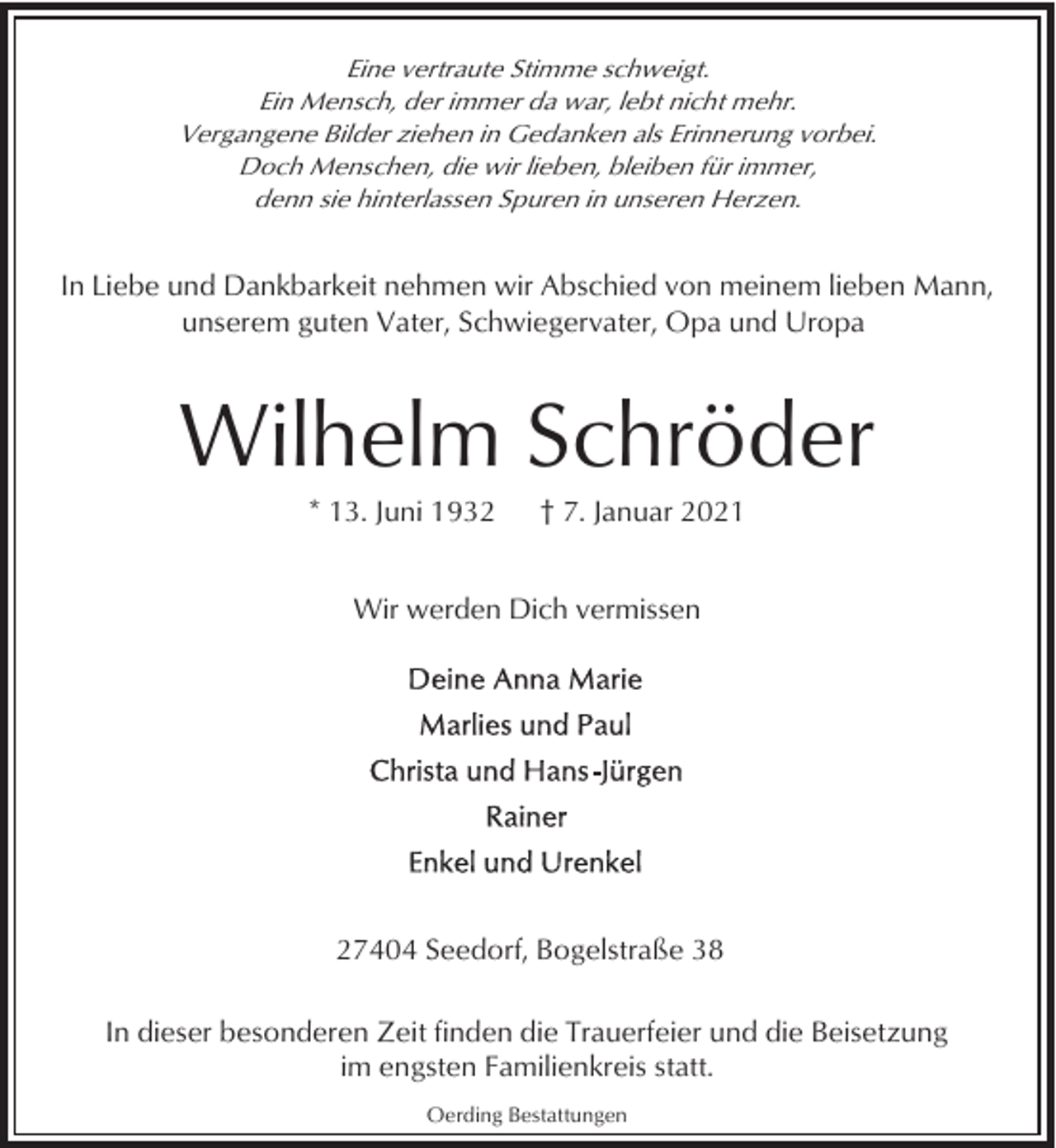 <p>Eine vertraute Stimme schweigt.<br />Ein Mensch, der immer da war, lebt nicht mehr.<br />Vergangene Bilder ziehen in Gedanken als Erinnerung vorbei.<br />Doch Menschen, die wir lieben, bleiben für immer,<br />denn sie hinterlassen Spuren in unseren Herzen.</p><p>In Liebe und Dankbarkeit nehmen wir Abschied von meinem lieben Mann,<br />unserem guten Vater, Schwiegervater, Opa und Uropa</p><p>Wilhelm Schröder<br />* 13. Juni 1932</p><p>† 7. Januar 2021</p><p>Wir werden Dich vermissen</p><p>27404 Seedorf, Bogelstraße 38<br />In dieser besonderen Zeit finden die Trauerfeier und die Beisetzung<br />im engsten Familienkreis statt.<br />Oerding Bestattungen</p>