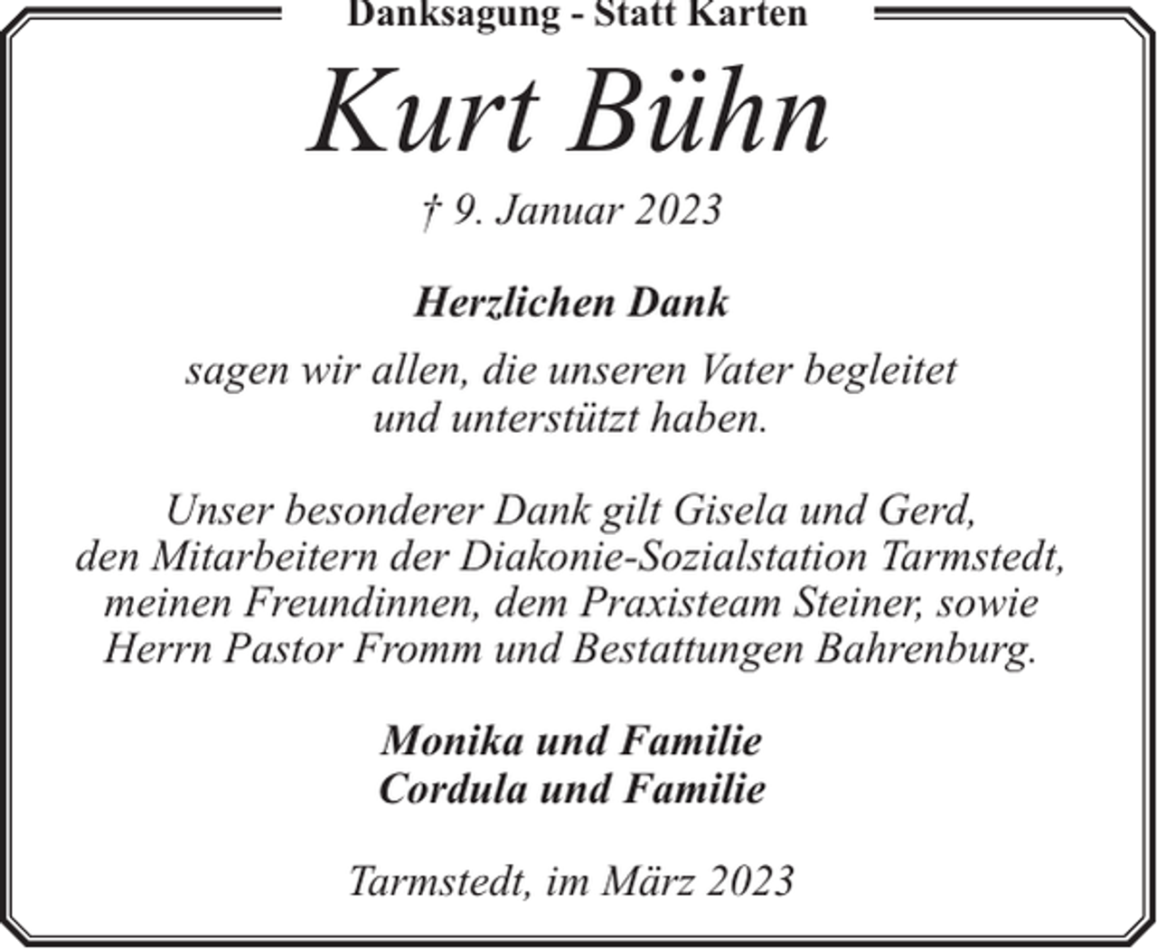 <p>Danksagung - Statt Karten</p><p>Kurt Bühn<br />† 9. Januar 2023</p><p>Herzlichen Dank<br />sagen wir allen, die unseren Vater begleitet<br />und unterstützt haben.<br />Unser besonderer Dank gilt Gisela und Gerd,<br />den Mitarbeitern der Diakonie-Sozialstation Tarmstedt,<br />meinen Freundinnen, dem Praxisteam Steiner, sowie<br />Herrn Pastor Fromm und Bestattungen Bahrenburg.<br />Monika und Familie<br />Cordula und Familie<br />Tarmstedt, im März 2023</p>