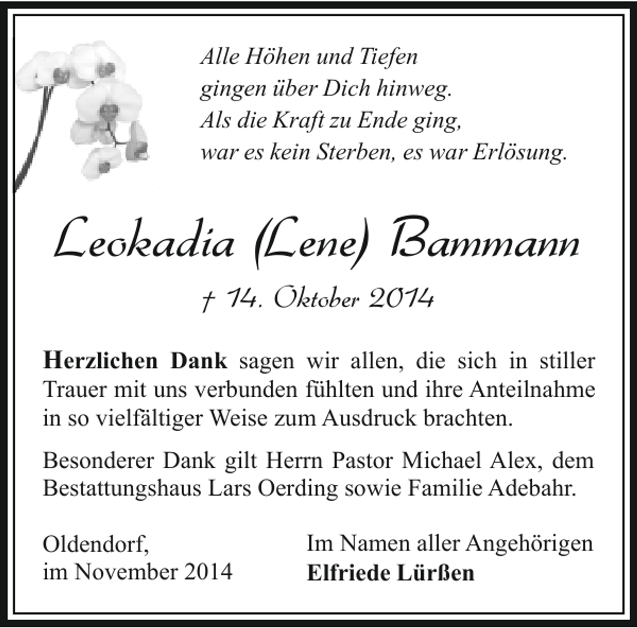 <p>Alle Höhen und Tiefen<br />gingen über Dich hinweg.<br />Als die Kraft zu Ende ging,<br />war es kein Sterben, es war Erlösung.</p><p>Leokadia (Lene) Bammann<br />† 14. Oktober 2014</p><p>Herzlichen Dank sagen wir allen, die sich in stiller<br />Trauer mit uns verbunden fühlten und ihre Anteilnahme<br />in so vielfältiger Weise zum Ausdruck brachten.<br />Besonderer Dank gilt Herrn Pastor Michael Alex, dem<br />Bestattungshaus Lars Oerding sowie Familie Adebahr.<br />Oldendorf,<br />im November 2014</p><p>Im Namen aller Angehörigen<br />Elfriede Lürßen</p>