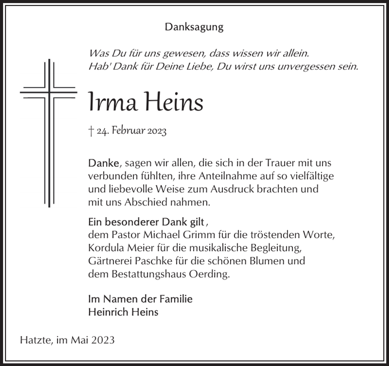 <p>Was Du für uns gewesen, dass wissen wir allein.<br />Hab' Dank für Deine Liebe, Du wirst uns unvergessen sein.</p><p>Ira Heins<br />† 24. Febr�ar 2023</p><p>, sagen wir allen, die sich in der Trauer mit uns<br />verbunden fühlten, ihre Anteilnahme auf so vielfältige<br />und liebevolle Weise zum Ausdruck brachten und<br />mit uns Abschied nahmen.<br />,<br />dem Pastor Michael Grimm für die tröstenden Worte,<br />Kordula Meier für die musikalische Begleitung,<br />Gärtnerei Paschke für die schönen Blumen und<br />dem Bestattungshaus Oerding.</p><p>Hatzte, im Mai 2023</p>