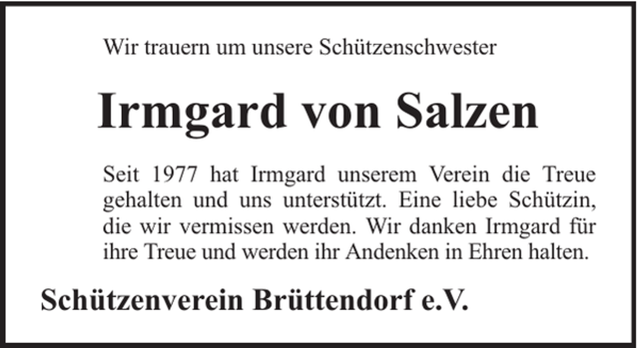 <p>Wir trauern um unsere Schützenschwester</p><p>Irmgard von Salzen<br />Seit 1977 hat Irmgard unserem Verein die Treue<br />gehalten und uns unterstützt. Eine liebe Schützin,<br />die wir vermissen werden. Wir danken Irmgard für<br />ihre Treue und werden ihr Andenken in Ehren halten.</p><p>Schützenverein Brüttendorf e.V.</p>