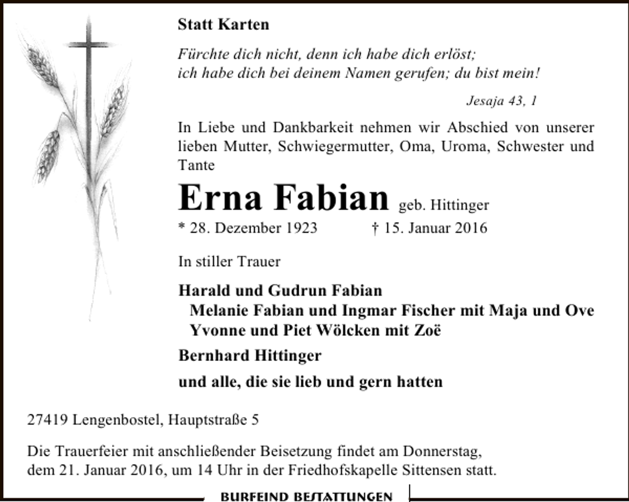 <p>Statt Karten<br />Fürchte dich nicht, denn ich habe dich erlöst;<br />ich habe dich bei deinem Namen gerufen; du bist mein!<br />Jesaja 43, 1</p><p>In Liebe und Dankbarkeit nehmen wir Abschied von unserer<br />lieben Mutter, Schwiegermutter, Oma, Uroma, Schwester und<br />Tante</p><p>Erna Fabian geb. Hittinger</p><p>* 28. Dezember 1923</p><p>† 15. Januar 2016</p><p>In stiller Trauer</p><p>Harald und Gudrun Fabian<br />Melanie Fabian und Ingmar Fischer mit Maja und Ove<br />Yvonne und Piet Wölcken mit Zoë<br />Bernhard Hittinger<br />und alle, die sie lieb und gern hatten<br />27419 Lengenbostel, Hauptstraße 5<br />Die Trauerfeier mit anschließender Beisetzung findet am Donnerstag,<br />dem 21. Januar 2016, um 14 Uhr in der Friedhofskapelle Sittensen statt.<br />Burfeind Bestattungen</p>