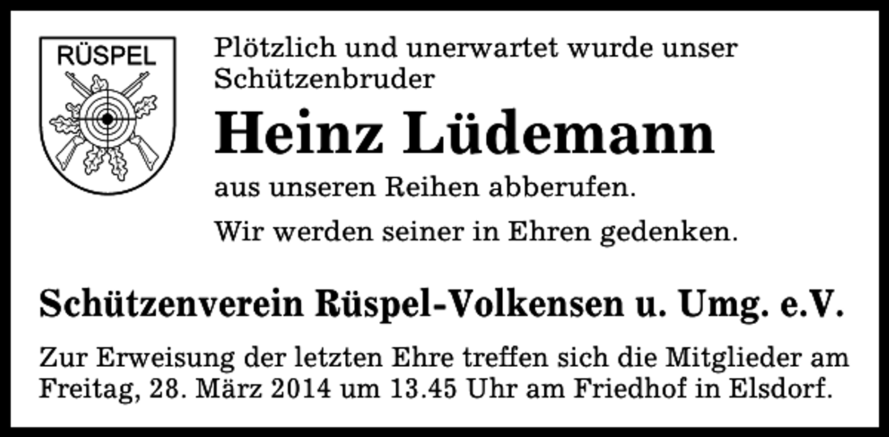 <p>Plötzlich und unerwartet wurde unser<br />Schützenbruder</p><p>Heinz Lüdemann<br />aus unseren Reihen abberufen.</p><p>Wir werden seiner in Ehren gedenken.</p><p>Schützenverein Rüspel-Volkensen u. Umg. e.V.<br />Zur Erweisung der letzten Ehre treffen sich die Mitglieder am<br />Freitag, 28. März 2014 um 13.45 Uhr am Friedhof in Elsdorf.</p>