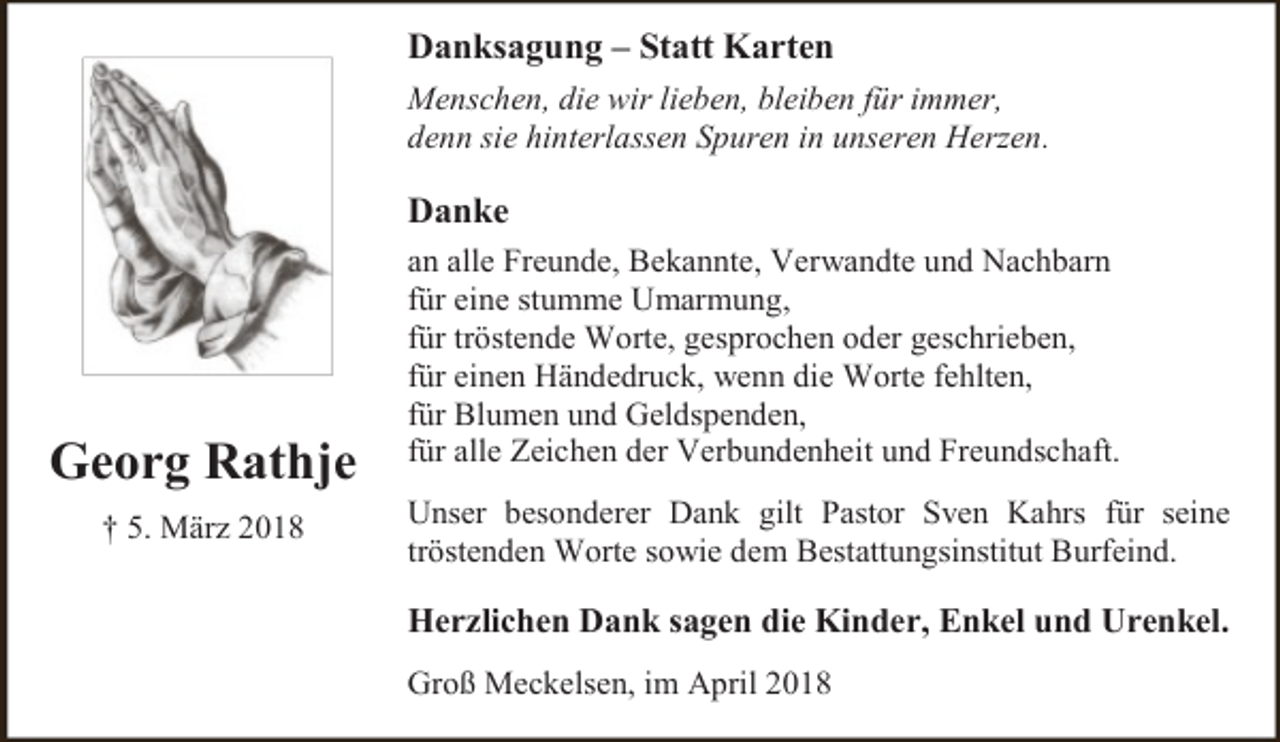 <p>Danksagung – Statt Karten<br />Menschen, die wir lieben, bleiben für immer,<br />denn sie hinterlassen Spuren in unseren Herzen.</p><p>Danke</p><p>Georg Rathje<br />† 5. März 2018</p><p>an alle Freunde, Bekannte, Verwandte und Nachbarn<br />für eine stumme Umarmung,<br />für tröstende Worte, gesprochen oder geschrieben,<br />für einen Händedruck, wenn die Worte fehlten,<br />für Blumen und Geldspenden,<br />für alle Zeichen der Verbundenheit und Freundschaft.<br />Unser besonderer Dank gilt Pastor Sven Kahrs für seine<br />tröstenden Worte sowie dem Bestattungsinstitut Burfeind.</p><p>Herzlichen Dank sagen die Kinder, Enkel und Urenkel.<br />Groß Meckelsen, im April 2018</p>