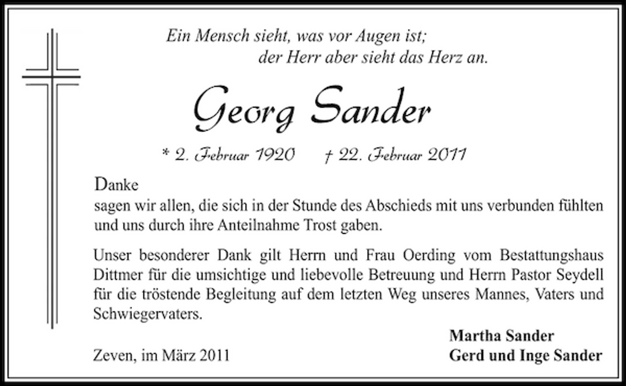 <p>Ein Mensch sieht, was vor Augen ist; der Herr aber sieht das Herz an.</p><p>Georg Sander<br />* 2. Februar 1920 Danke<br />sagen wir allen, die sich in der Stunde des Abschieds mit uns verbunden fühlten und uns durch ihre Anteilnahme Trost gaben. Unser besonderer Dank gilt Herrn und Frau Oerding vom Bestattungshaus Dittmer für die umsichtige und liebevolle Betreuung und Herrn Pastor Seydell für die tröstende Begleitung auf dem letzten Weg unseres Mannes, Vaters und Schwiegervaters. Martha Sander Zeven, im März 2011 Gerd und Inge Sander</p><p>† 22. Februar 2011</p>