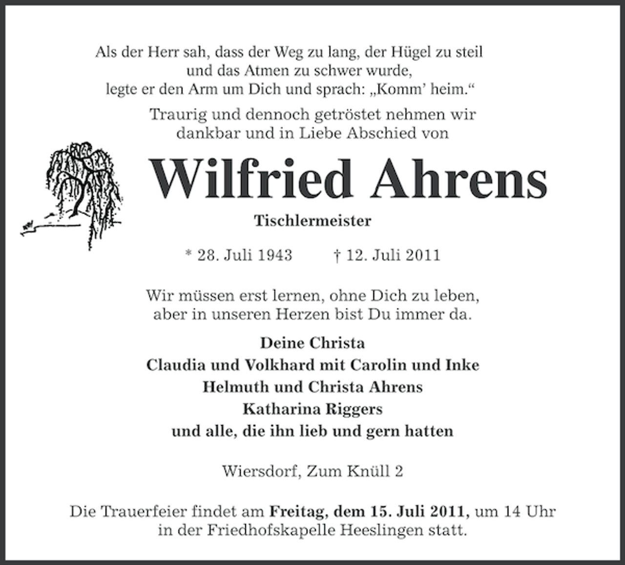 <p>Als der Herr sah, dass der Weg zu lang, der Hügel zu steil<br />und das Atmen zu schwer wurde,<br />legte er den Arm um Dich und sprach: „Komm’ heim.“</p><p>Traurig und dennoch getröstet nehmen wir<br />dankbar und in Liebe Abschied von</p><p>Wilfried Ahrens<br />Tischlermeister<br />* 28. Juli 1943</p><p>† 12. Juli 2011</p><p>Wir müssen erst lernen, ohne Dich zu leben,<br />aber in unseren Herzen bist Du immer da.<br />Deine Christa<br />Claudia und Volkhard mit Carolin und Inke<br />Helmuth und Christa Ahrens<br />Katharina Riggers<br />und alle, die ihn lieb und gern hatten<br />Wiersdorf, Zum Knüll 2<br />Die Trauerfeier findet am Freitag, dem 15. Juli 2011, um 14 Uhr<br />in der Friedhofskapelle Heeslingen statt.</p>