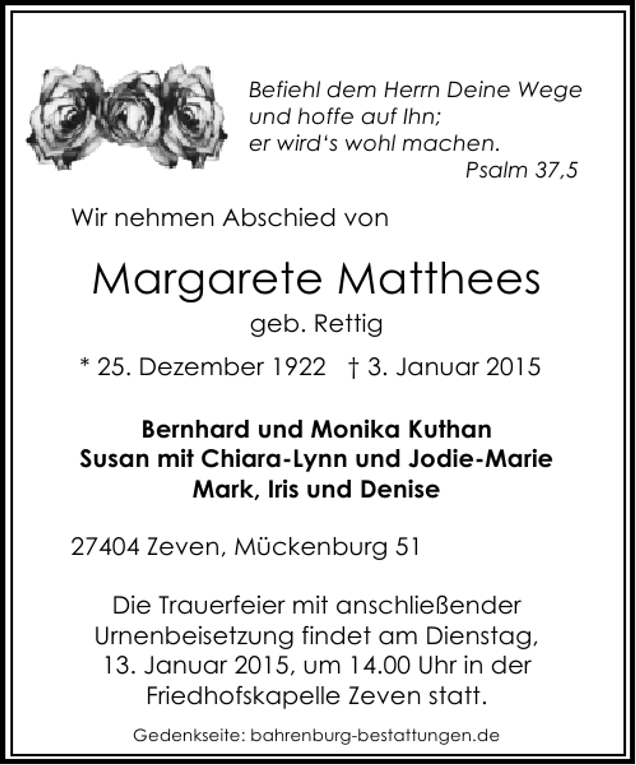 <p>Befiehl dem Herrn Deine Wege<br />und hoffe auf Ihn;<br />er wird‘s wohl machen.<br />Psalm 37,5</p><p>Wir nehmen Abschied von</p><p>Margarete Matthees<br />geb. Rettig</p><p>* 25. Dezember 1922 † 3. Januar 2015<br />Bernhard und Monika Kuthan<br />Susan mit Chiara-Lynn und Jodie-Marie<br />Mark, Iris und Denise<br />27404 Zeven, Mückenburg 51<br />Die Trauerfeier mit anschließender<br />Urnenbeisetzung findet am Dienstag,<br />13. Januar 2015, um 14.00 Uhr in der<br />Friedhofskapelle Zeven statt.<br />Gedenkseite: bahrenburg-bestattungen.de</p>