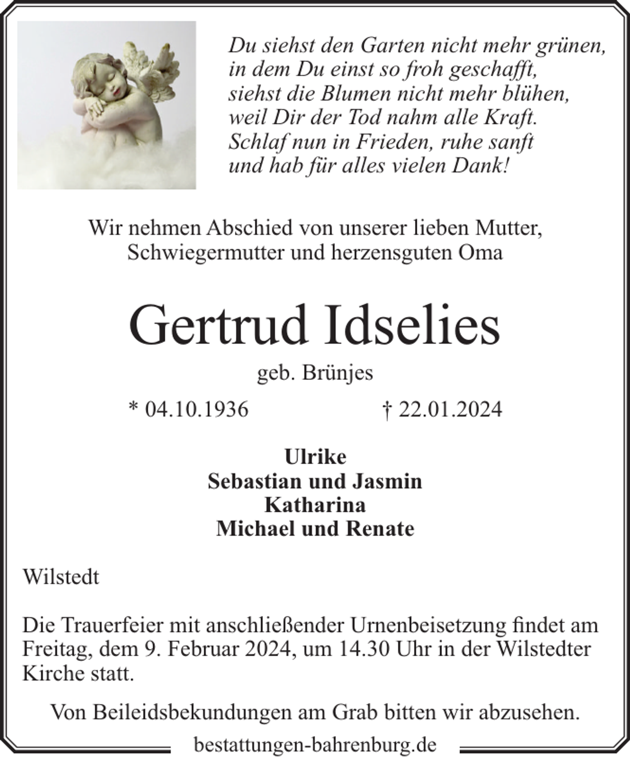 <p>Du siehst den Garten nicht mehr grünen,<br />in dem Du einst so froh geschafft,<br />siehst die Blumen nicht mehr blühen,<br />weil Dir der Tod nahm alle Kraft.<br />Schlaf nun in Frieden, ruhe sanft<br />und hab für alles vielen Dank!<br />Wir nehmen Abschied von unserer lieben Mutter,<br />Schwiegermutter und herzensguten Oma</p><p>Gertrud Idselies<br />geb. Brünjes</p><p>* 04.10.1936</p><p>† 22.01.2024</p><p>Ulrike<br />Sebastian und Jasmin<br />Katharina<br />Michael und Renate<br />Wilstedt<br />Die Trauerfeier mit anschließender Urnenbeisetzung findet am<br />Freitag, dem 9. Februar 2024, um 14.30 Uhr in der Wilstedter<br />Kirche statt.<br />Von Beileidsbekundungen am Grab bitten wir abzusehen.<br />bestattungen-bahrenburg.de</p>
