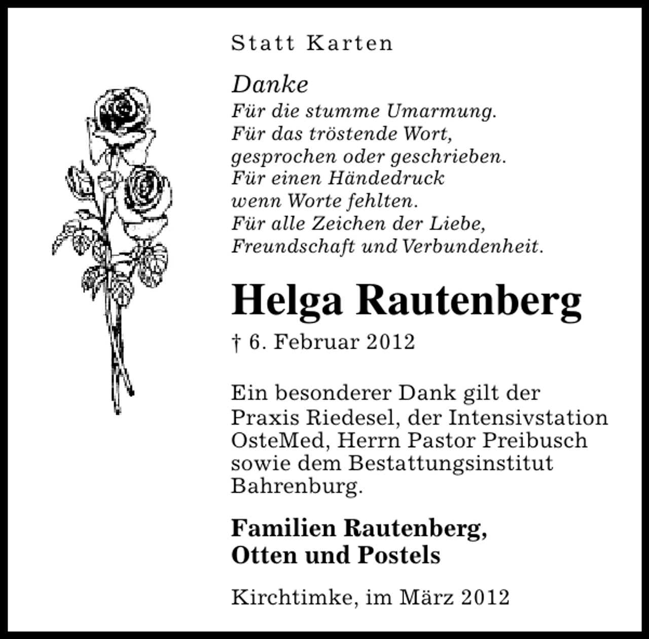 <p>S t a t t K a rt e n</p><p>Danke</p><p>Für die stumme Umarmung.<br />Für das tröstende Wort,<br />gesprochen oder geschrieben.<br />Für einen Händedruck<br />wenn Worte fehlten.<br />Für alle Zeichen der Liebe,<br />Freundschaft und Verbundenheit.</p><p>Helga Rautenberg</p><p>† 6. Februar 2012</p><p>Ein besonderer Dank gilt der<br />Praxis Riedesel, der Intensivstation<br />OsteMed, Herrn Pastor Preibusch<br />sowie dem Bestattungsinstitut<br />Bahrenburg.</p><p>Familien Rautenberg,<br />Otten und Postels<br />Kirchtimke, im März 2012</p>