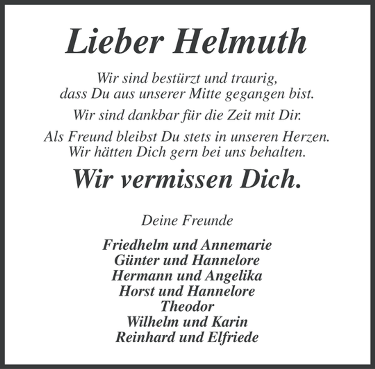 <p>Lieber Helmuth<br />Wir sind bestürzt und traurig,<br />dass Du aus unserer Mitte gegangen bist.<br />Wir sind dankbar für die Zeit mit Dir.<br />Als Freund bleibst Du stets in unseren Herzen.<br />Wir hätten Dich gern bei uns behalten.</p><p>Wir vermissen Dich.<br />Deine Freunde<br />Friedhelm und Annemarie<br />Günter und Hannelore<br />Hermann und Angelika<br />Horst und Hannelore<br />Theodor<br />Wilhelm und Karin<br />Reinhard und Elfriede</p>