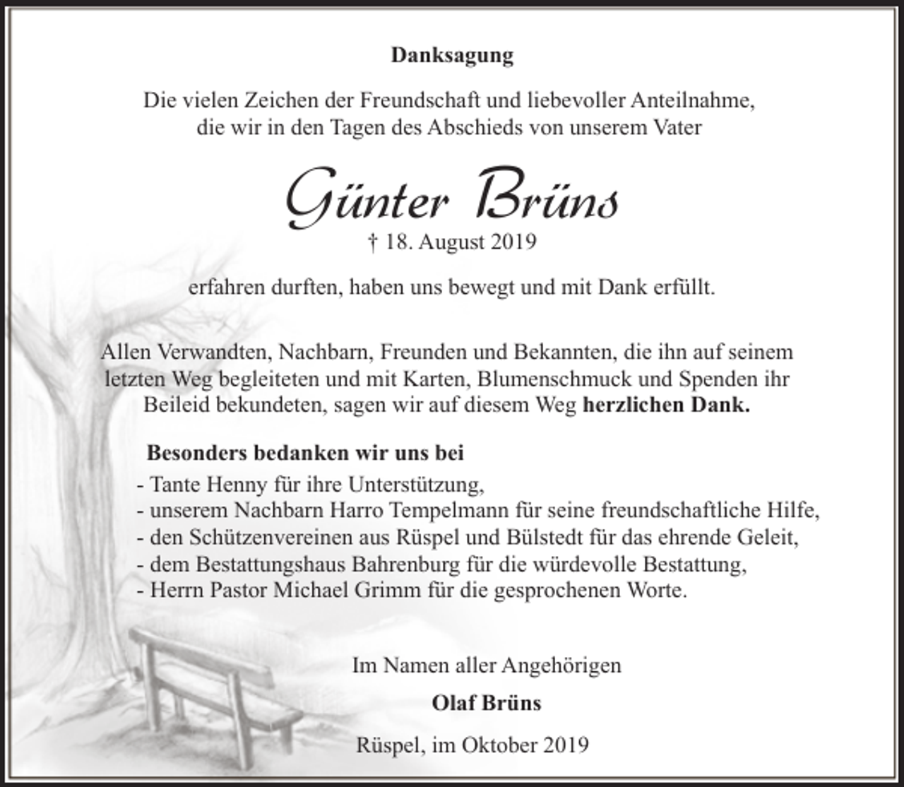 <p>Danksagung<br />Die vielen Zeichen der Freundschaft und liebevoller Anteilnahme,<br />die wir in den Tagen des Abschieds von unserem Vater</p><p>Günter Brüns<br />† 18. August 2019</p><p>erfahren durften, haben uns bewegt und mit Dank erfüllt.<br />Allen Verwandten, Nachbarn, Freunden und Bekannten, die ihn auf seinem<br />letzten Weg begleiteten und mit Karten, Blumenschmuck und Spenden ihr<br />Beileid bekundeten, sagen wir auf diesem Weg herzlichen Dank.<br />Besonders bedanken wir uns bei<br />- Tante Henny für ihre Unterstützung,<br />- unserem Nachbarn Harro Tempelmann für seine freundschaftliche Hilfe,<br />- den Schützenvereinen aus Rüspel und Bülstedt für das ehrende Geleit,<br />- dem Bestattungshaus Bahrenburg für die würdevolle Bestattung,<br />- Herrn Pastor Michael Grimm für die gesprochenen Worte.<br />Im Namen aller Angehörigen<br />Olaf Brüns<br />Rüspel, im Oktober 2019</p>
