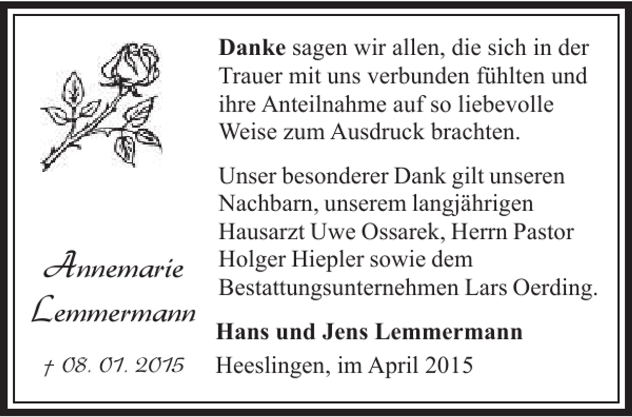<p>Danke sagen wir allen, die sich in der<br />Trauer mit uns verbunden fühlten und<br />ihre Anteilnahme auf so liebevolle<br />Weise zum Ausdruck brachten.</p><p>Annemarie<br />Lemmermann<br />† 08. 01. 2015</p><p>Unser besonderer Dank gilt unseren<br />Nachbarn, unserem langjährigen<br />Hausarzt Uwe Ossarek, Herrn Pastor<br />Holger Hiepler sowie dem<br />Bestattungsunternehmen Lars Oerding.<br />Hans und Jens Lemmermann<br />Heeslingen, im April 2015</p>