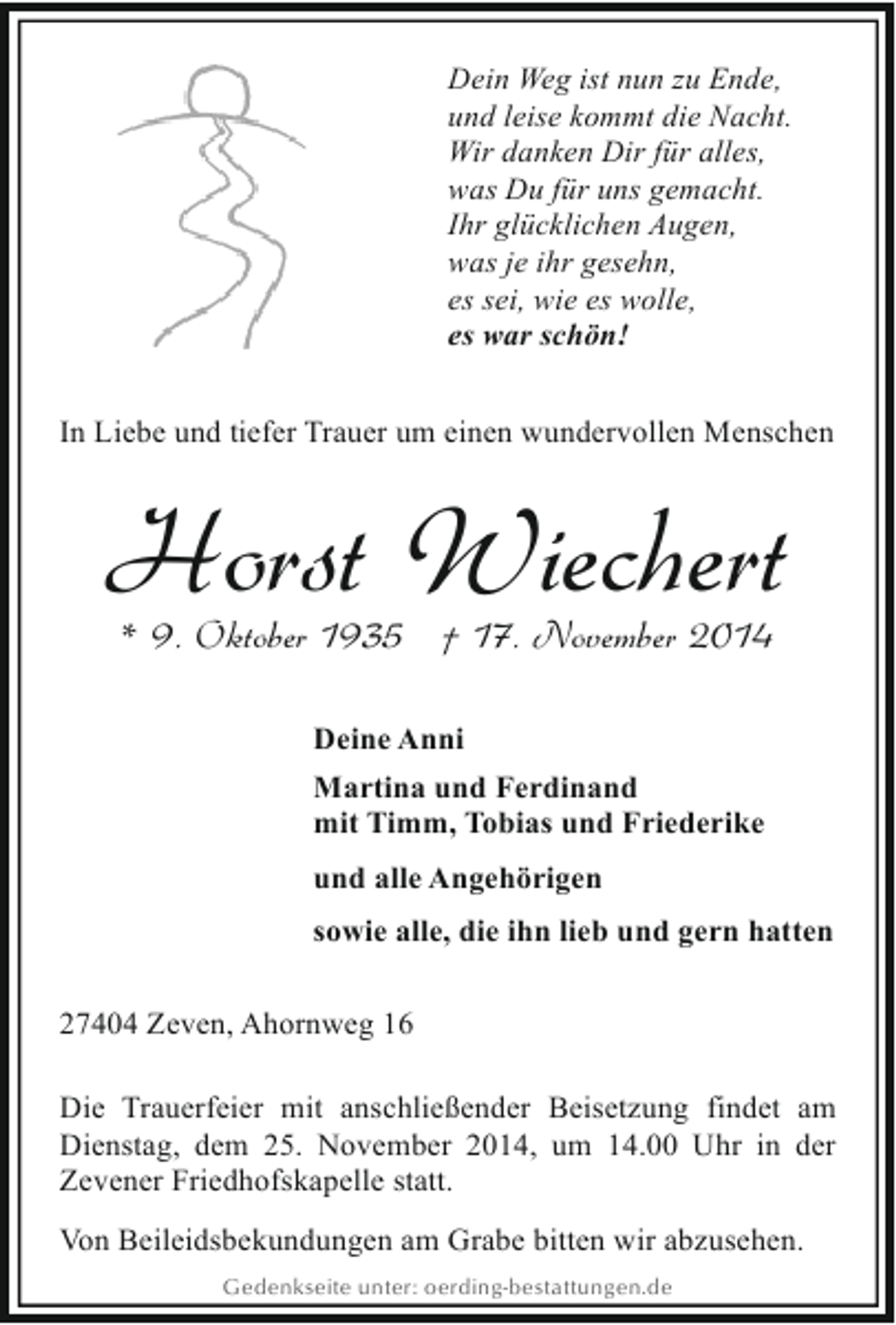 <p>Dein Weg ist nun zu Ende,<br />und leise kommt die Nacht.<br />Wir danken Dir für alles,<br />was Du für uns gemacht.<br />Ihr glücklichen Augen,<br />was je ihr gesehn,<br />es sei, wie es wolle,<br />es war schön!<br />In Liebe und tiefer Trauer um einen wundervollen Menschen</p><p>Horst Wiechert<br />* 9. Oktober 1935 † 17. November 2014<br />Deine Anni<br />Martina und Ferdinand<br />mit Timm, Tobias und Friederike<br />und alle Angehörigen<br />sowie alle, die ihn lieb und gern hatten<br />27404 Zeven, Ahornweg 16<br />Die Trauerfeier mit anschließender Beisetzung findet am<br />Dienstag, dem 25. November 2014, um 14.00 Uhr in der<br />Zevener Friedhofskapelle statt.<br />Von Beileidsbekundungen am Grabe bitten wir abzusehen.<br />Gedenkseite unter: oerding-bestattungen.de</p>