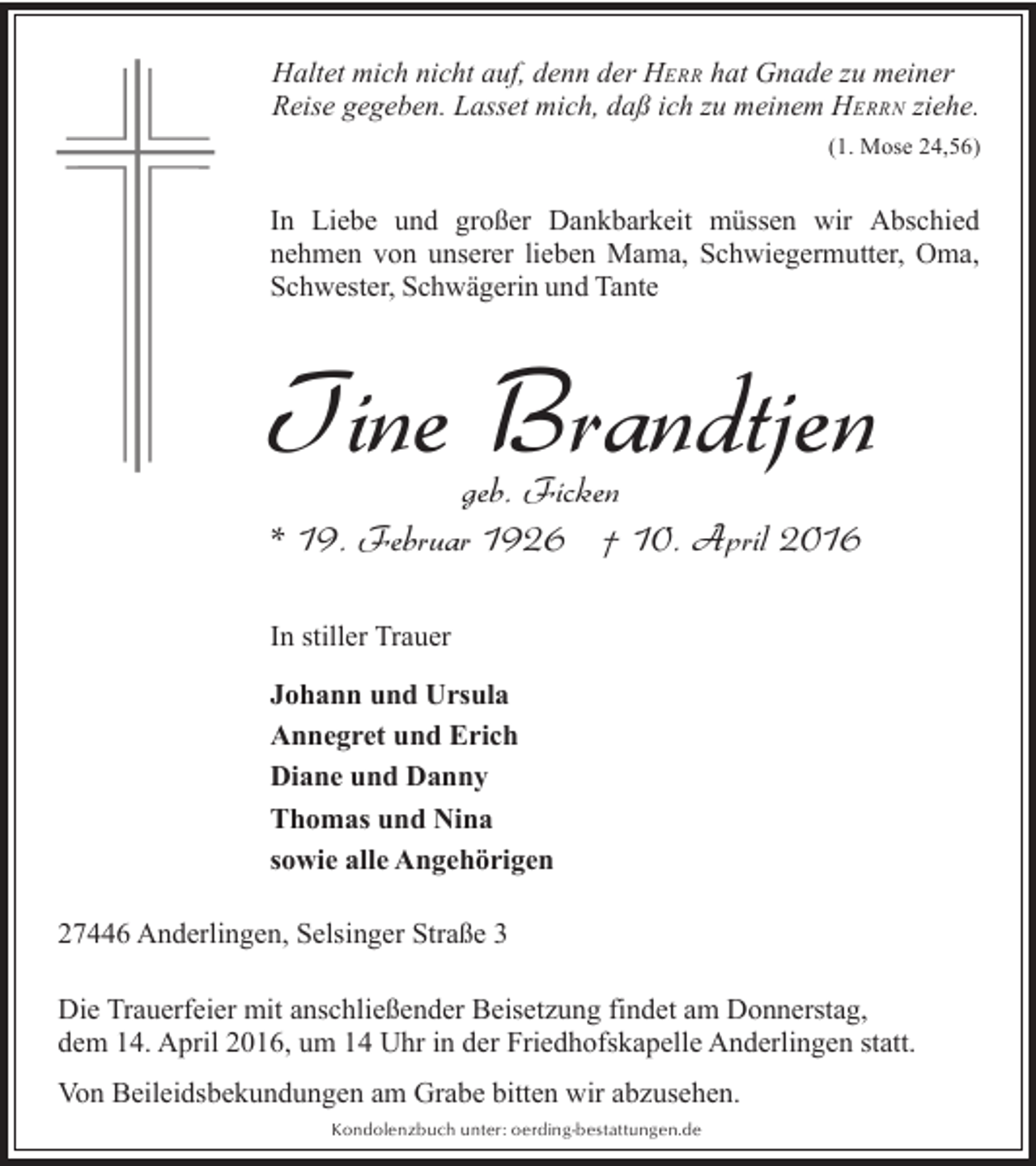 <p>Haltet mich nicht auf, denn der HERR hat Gnade zu meiner<br />Reise gegeben. Lasset mich, daß ich zu meinem HERRN ziehe.<br />(1. Mose 24,56)</p><p>In Liebe und großer Dankbarkeit müssen wir Abschied<br />nehmen von unserer lieben Mama, Schwiegermutter, Oma,<br />Schwester, Schwägerin und Tante</p><p>Tine Brandtjen<br />geb. Ficken<br />* 19. Februar 1926 † 10. April 2016<br />In stiller Trauer<br />Johann und Ursula<br />Annegret und Erich<br />Diane und Danny<br />Thomas und Nina<br />sowie alle Angehörigen<br />27446 Anderlingen, Selsinger Straße 3<br />Die Trauerfeier mit anschließender Beisetzung findet am Donnerstag,<br />dem 14. April 2016, um 14 Uhr in der Friedhofskapelle Anderlingen statt.<br />Von Beileidsbekundungen am Grabe bitten wir abzusehen.<br />Kondolenzbuch unter: oerding-bestattungen.de</p>