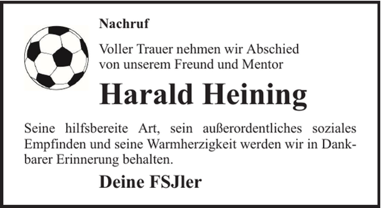<p>Nachruf<br />Voller Trauer nehmen wir Abschied<br />von unserem Freund und Mentor</p><p>Harald Heining<br />Seine hilfsbereite Art, sein außerordentliches soziales<br />Empfinden und seine Warmherzigkeit werden wir in Dankbarer Erinnerung behalten.</p><p>Deine FSJler</p>