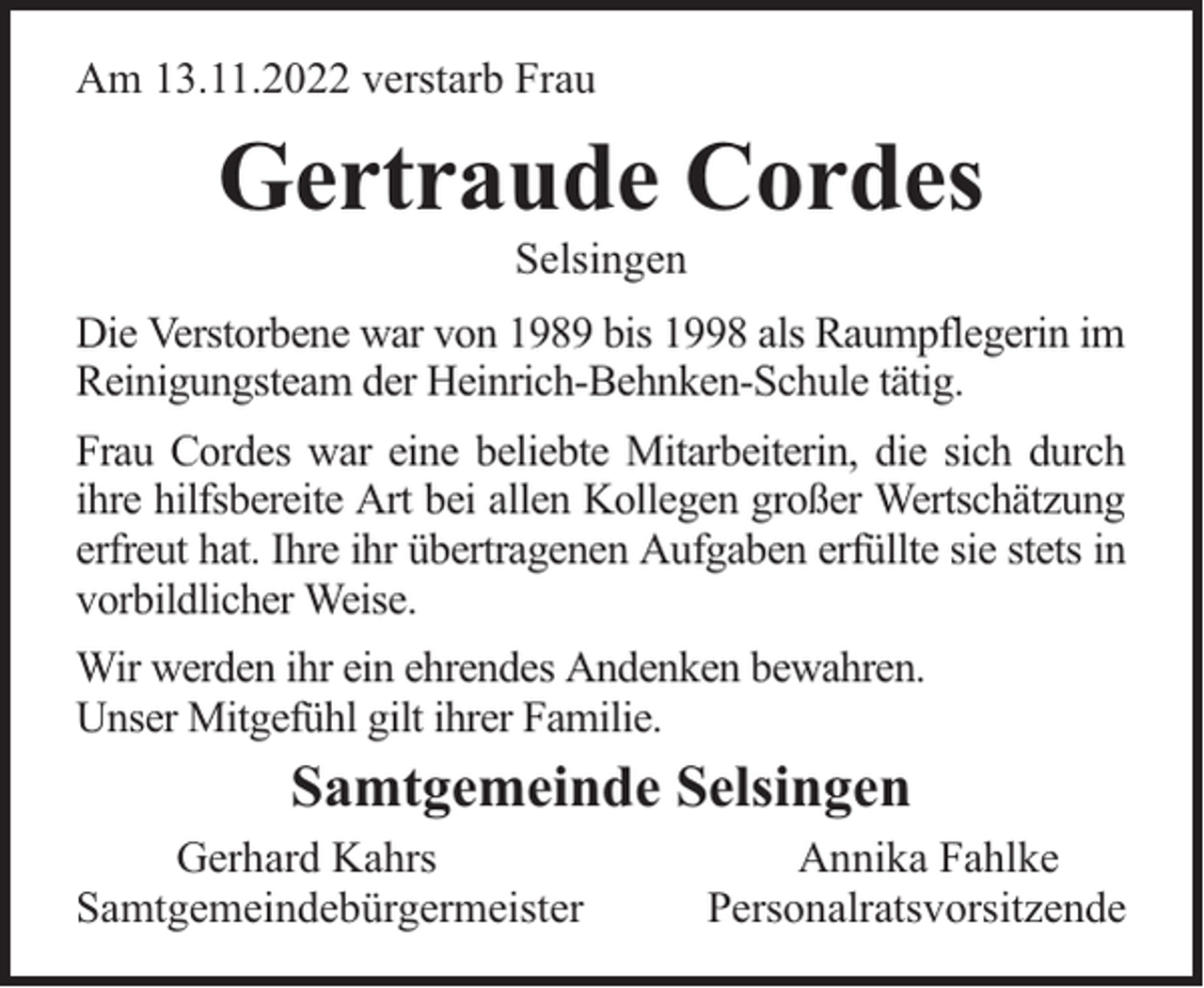 <p>Am 13.11.2022 verstarb Frau</p><p>Gertraude Cordes<br />Selsingen</p><p>Die Verstorbene war von 1989 bis 1998 als Raumpflegerin im<br />Reinigungsteam der Heinrich-Behnken-Schule tätig.<br />Frau Cordes war eine beliebte Mitarbeiterin, die sich durch<br />ihre hilfsbereite Art bei allen Kollegen großer Wertschätzung<br />erfreut hat. Ihre ihr übertragenen Aufgaben erfüllte sie stets in<br />vorbildlicher Weise.<br />Wir werden ihr ein ehrendes Andenken bewahren.<br />Unser Mitgefühl gilt ihrer Familie.</p><p>Samtgemeinde Selsingen<br />Gerhard Kahrs<br />Samtgemeindebürgermeister</p><p>Annika Fahlke<br />Personalratsvorsitzende</p>
