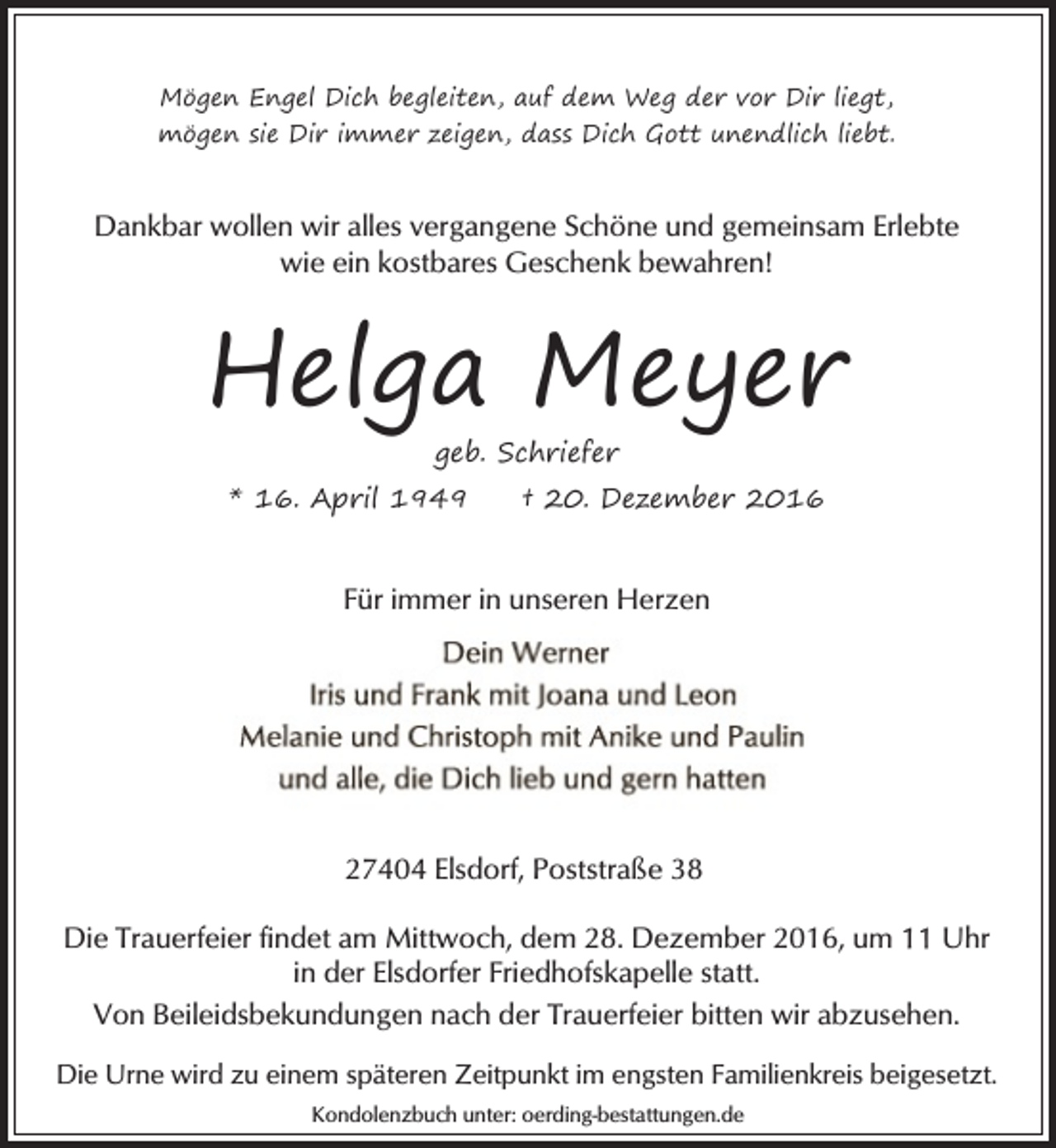<p>Mögen Engel Dich begleiten, auf dem Weg der vor Dir liegt,<br />mögen sie Dir immer zeigen, dass Dich Gott unendlich liebt.</p><p>Dankbar wollen wir alles vergangene Schöne und gemeinsam Erlebte<br />wie ein kostbares Geschenk bewahren!</p><p>Helga Meyer<br />geb. Schriefer</p><p>* 16. April 1949</p><p>† 20. Dezember 2016</p><p>Für immer in unseren Herzen</p><p>27404 Elsdorf, Poststraße 38<br />Uhr<br />Die Trauerfeier findet am Mittwoch, dem 28. Dezember 2016, um<br />in der Elsdorfer Friedhofskapelle statt.<br />Von Beileidsbekundungen nach der Trauerfeier bitten wir abzusehen.<br />Die Urne wird zu einem späteren Zeitpunkt im engsten Familienkreis beigesetzt.<br />Kondolenzbuch unter: oerding-bestattungen.de</p>
