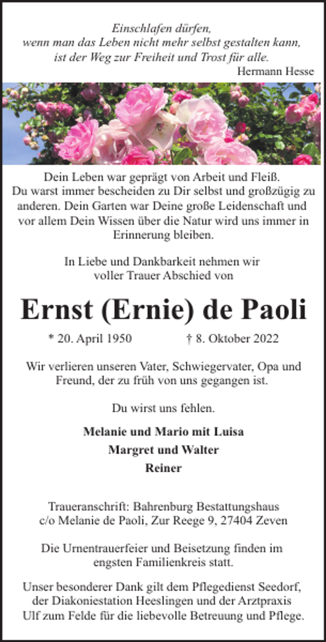 <p>Einschlafen dürfen,<br />wenn man das Leben nicht mehr selbst gestalten kann,<br />ist der Weg zur Freiheit und Trost für alle.</p><p>Hermann Hesse</p><p>Dein Leben war geprägt von Arbeit und Fleiß.<br />Du warst immer bescheiden zu Dir selbst und großzügig zu<br />anderen. Dein Garten war Deine große Leidenschaft und<br />vor allem Dein Wissen über die Natur wird uns immer in<br />Erinnerung bleiben.<br />In Liebe und Dankbarkeit nehmen wir<br />voller Trauer Abschied von</p><p>Ernst (Ernie) de Paoli<br />* 20. April 1950</p><p>† 8. Oktober 2022</p><p>Wir verlieren unseren Vater, Schwiegervater, Opa und<br />Freund, der zu früh von uns gegangen ist.<br />Du wirst uns fehlen.<br />Melanie und Mario mit Luisa<br />Margret und Walter<br />Reiner<br />Traueranschrift: Bahrenburg Bestattungshaus<br />c/o Melanie de Paoli, Zur Reege 9, 27404 Zeven<br />Die Urnentrauerfeier und Beisetzung finden im<br />engsten Familienkreis statt.<br />Unser besonderer Dank gilt dem Pflegedienst Seedorf,<br />der Diakoniestation Heeslingen und der Arztpraxis<br />Ulf zum Felde für die liebevolle Betreuung und Pflege.</p>