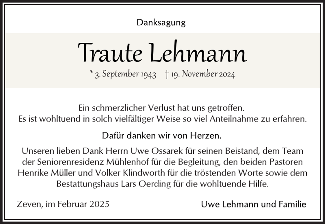 <p>Traute Lehmann<br />* 3. September 1943 † 19. November 2024</p><p>Ein schmerzlicher Verlust hat uns getroffen.<br />Es ist wohltuend in solch vielfältiger Weise so viel Anteilnahme zu erfahren.<br />Unseren lieben Dank Herrn Uwe Ossarek für seinen Beistand, dem Team<br />der Seniorenresidenz Mühlenhof für die Begleitung, den beiden Pastoren<br />Henrike Müller und Volker Klindworth für die tröstenden Worte sowie dem<br />Bestattungshaus Lars Oerding für die wohltuende Hilfe.<br />Zeven, im Februar 2025</p>