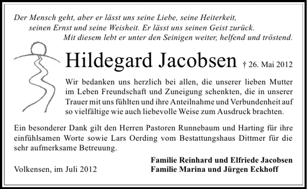 <p>Der Mensch geht, aber er lässt uns seine Liebe, seine Heiterkeit,<br />seinen Ernst und seine Weisheit. Er lässt uns seinen Geist zurück.<br />Mit diesem lebt er unter den Seinigen weiter, helfend und tröstend.</p><p>Hildegard Jacobsen</p><p>† 26. Mai 2012</p><p>Wir bedanken uns herzlich bei allen, die unserer lieben Mutter<br />im Leben Freundschaft und Zuneigung schenkten, die in unserer<br />Trauer mit uns fühlten und ihre Anteilnahme und Verbundenheit auf<br />so vielfältige wie auch liebevolle Weise zum Ausdruck brachten.<br />Ein besonderer Dank gilt den Herren Pastoren Runnebaum und Harting für ihre<br />einfühlsamen Worte sowie Lars Oerding vom Bestattungshaus Dittmer für die<br />sehr aufmerksame Betreuung.<br />Familie Reinhard und Elfriede Jacobsen<br />Volkensen, im Juli 2012<br />Familie Marina und Jürgen Eckhoff</p>