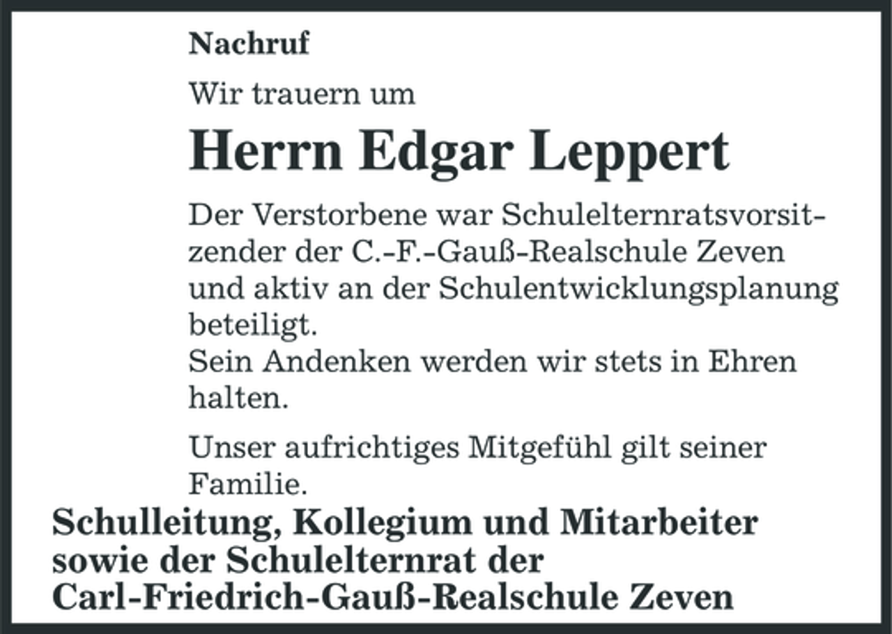 <p>Nachruf Wir trauern um</p><p>Herrn Edgar Leppert<br />Der Verstorbene war Schulelternratsvorsitzender der C.-F.-Gauß-Realschule Zeven und aktiv an der Schulentwicklungsplanung beteiligt. Sein Andenken werden wir stets in Ehren halten. Unser aufrichtiges Mitgefühl gilt seiner Familie.</p><p>Schulleitung, Kollegium und Mitarbeiter sowie der Schulelternrat der Carl-Friedrich-Gauß-Realschule Zeven</p>