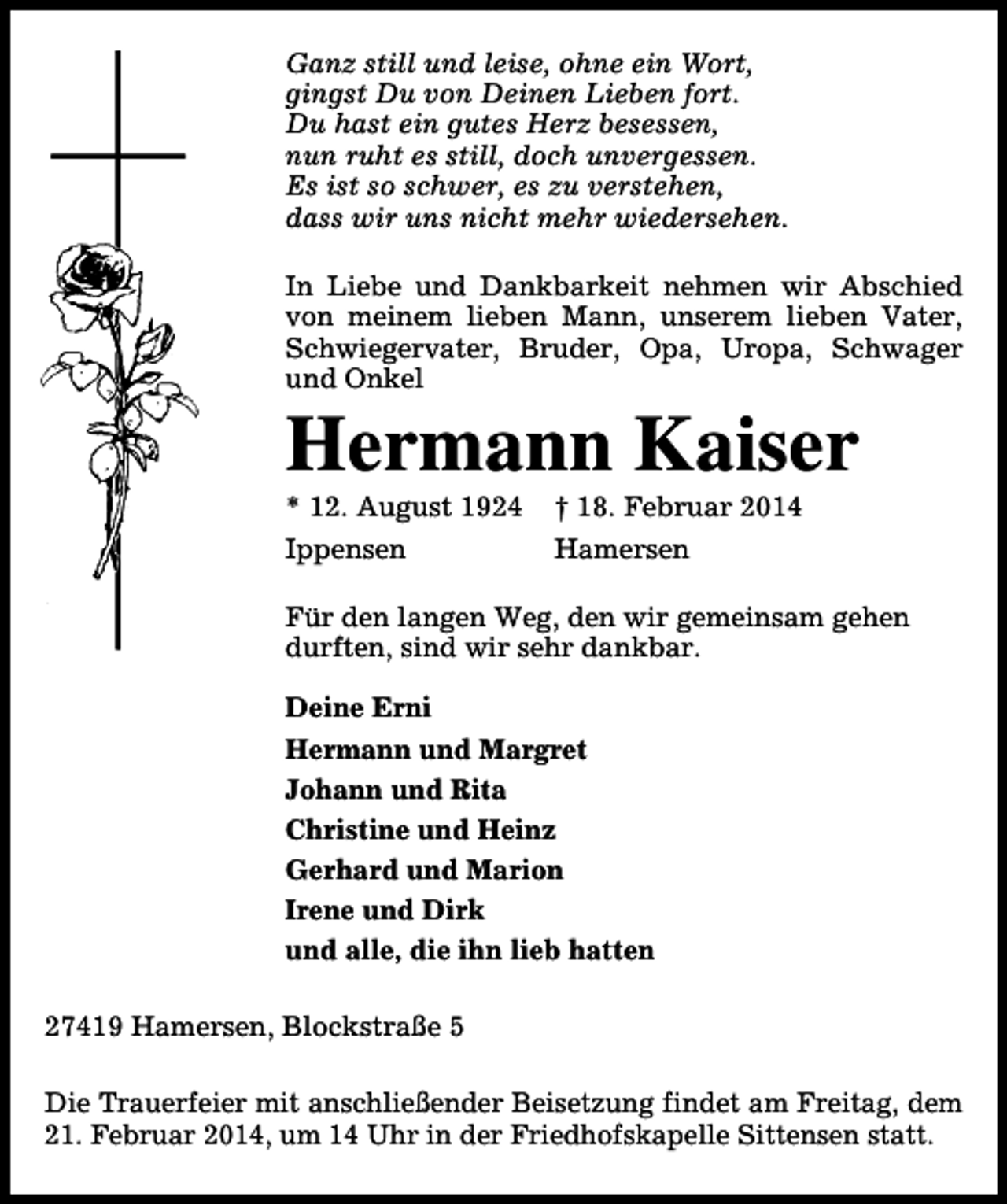 <p>Ganz still und leise, ohne ein Wort,<br />gingst Du von Deinen Lieben fort.<br />Du hast ein gutes Herz besessen,<br />nun ruht es still, doch unvergessen.<br />Es ist so schwer, es zu verstehen,<br />dass wir uns nicht mehr wiedersehen.<br />In Liebe und Dankbarkeit nehmen wir Abschied<br />von meinem lieben Mann, unserem lieben Vater,<br />Schwiegervater, Bruder, Opa, Uropa, Schwager<br />und Onkel</p><p>Hermann Kaiser<br />* 12. August 1924<br />Ippensen</p><p>† 18. Februar 2014<br />Hamersen</p><p>Für den langen Weg, den wir gemeinsam gehen<br />durften, sind wir sehr dankbar.<br />Deine Erni<br />Hermann und Margret<br />Johann und Rita<br />Christine und Heinz<br />Gerhard und Marion<br />Irene und Dirk<br />und alle, die ihn lieb hatten<br />27419 Hamersen, Blockstraße 5<br />Die Trauerfeier mit anschließender Beisetzung findet am Freitag, dem<br />21. Februar 2014, um 14 Uhr in der Friedhofskapelle Sittensen statt.</p>