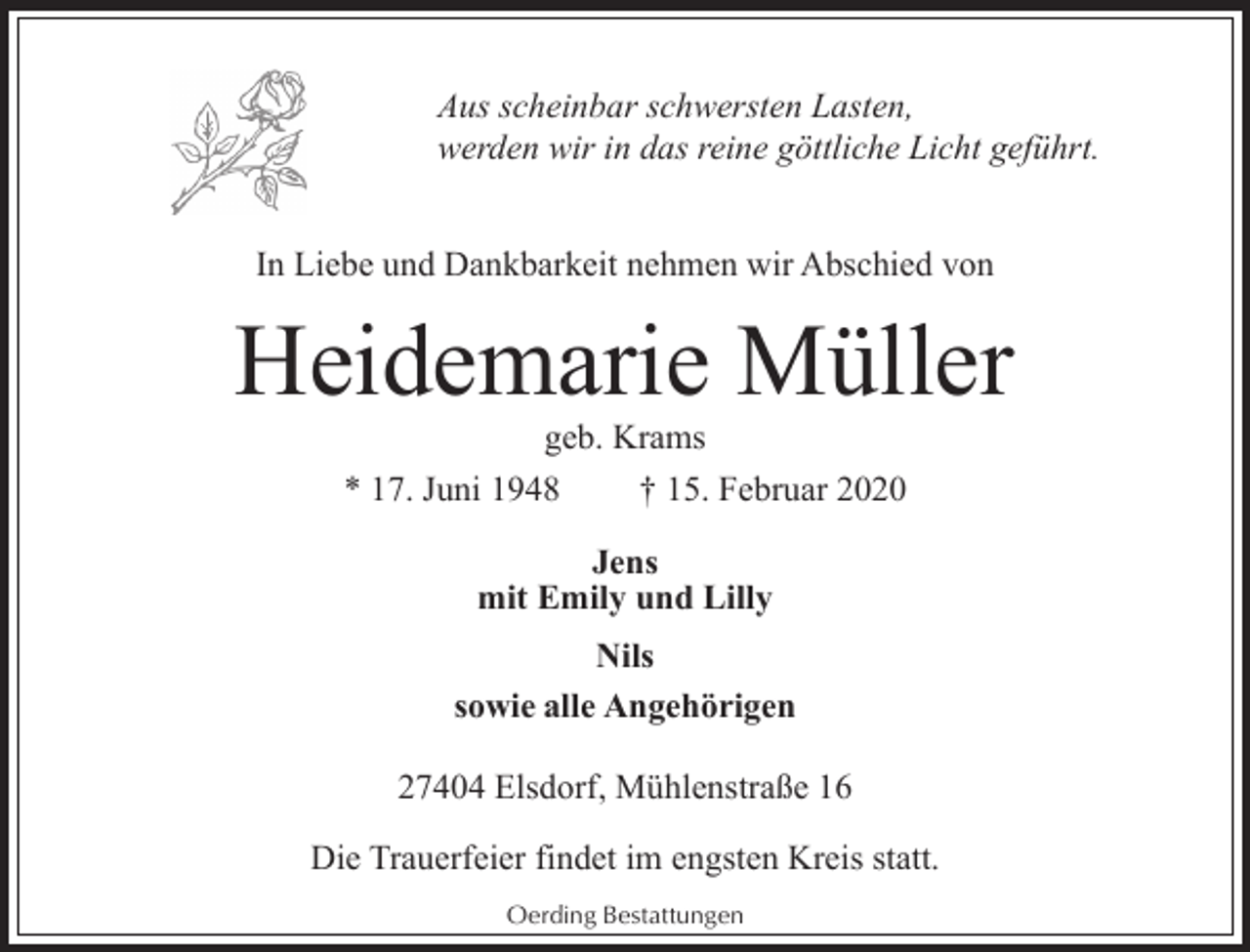 <p>Aus scheinbar schwersten Lasten,<br />werden wir in das reine göttliche Licht geführt.<br />In Liebe und Dankbarkeit nehmen wir Abschied von</p><p>Heidemarie Müller<br />geb. Krams<br />* 17. Juni 1948<br />† 15. Februar 2020<br />Jens<br />mit Emily und Lilly<br />Nils<br />sowie alle Angehörigen<br />27404 Elsdorf, Mühlenstraße 16<br />Die Trauerfeier findet im engsten Kreis statt.<br />Oerding Bestattungen</p>