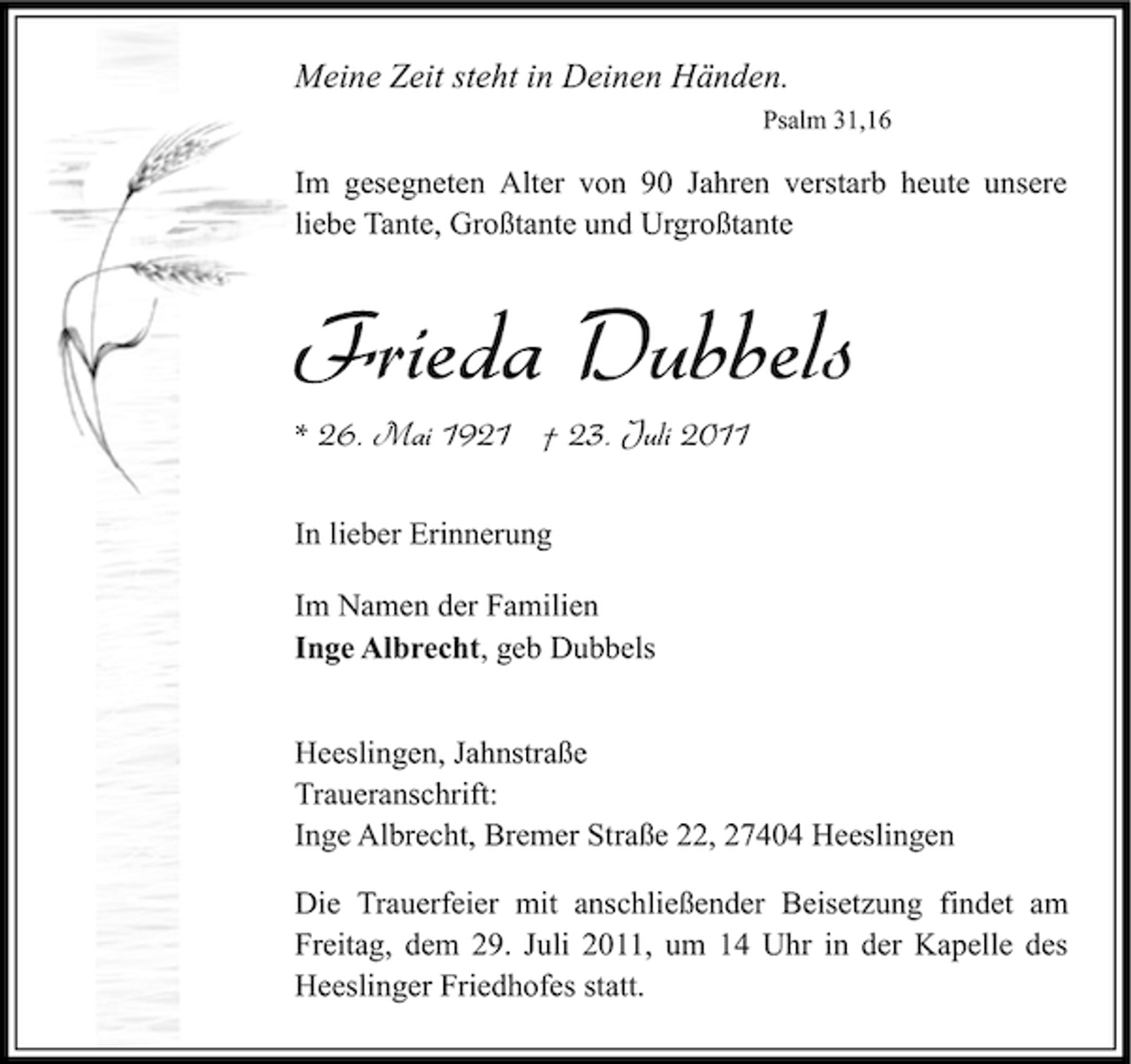 <p>Meine Zeit steht in Deinen Händen.<br />Psalm 31,16</p><p>Im gesegneten Alter von 90 Jahren verstarb heute unsere<br />liebe Tante, Großtante und Urgroßtante</p><p>Frieda Dubbels<br />* 26. Mai 1921 † 23. Juli 2011<br />In lieber Erinnerung<br />Im Namen der Familien<br />Inge Albrecht, geb Dubbels<br />Heeslingen, Jahnstraße<br />Traueranschrift:<br />Inge Albrecht, Bremer Straße 22, 27404 Heeslingen<br />Die Trauerfeier mit anschließender Beisetzung findet am<br />Freitag, dem 29. Juli 2011, um 14 Uhr in der Kapelle des<br />Heeslinger Friedhofes statt.</p>