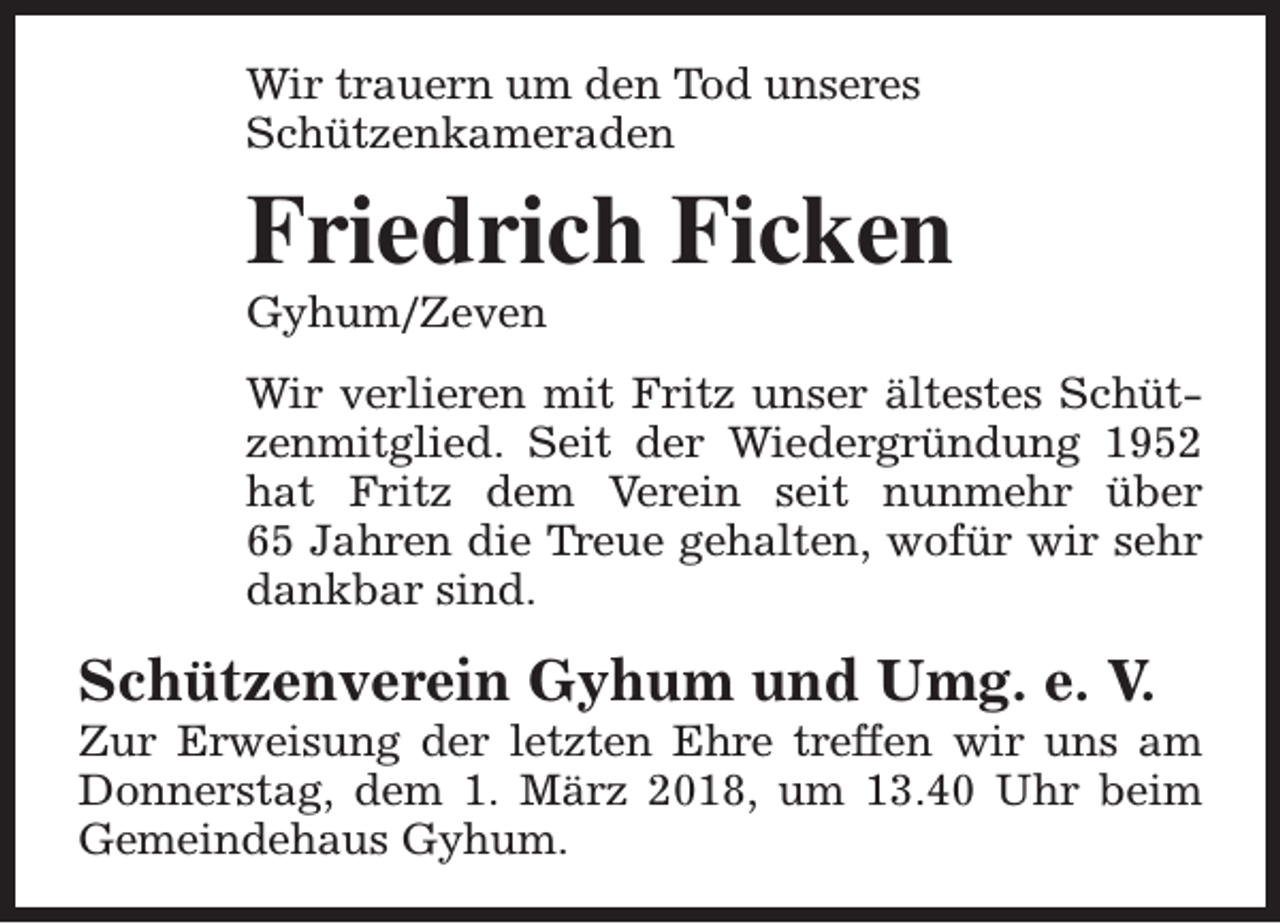 <p>Wir trauern um den Tod unseres<br />Schützenkameraden</p><p>Friedrich Ficken<br />Gyhum/Zeven</p><p>Wir verlieren mit Fritz unser ältestes Schützenmitglied. Seit der Wiedergründung 1952<br />hat Fritz dem Verein seit nunmehr über<br />65 Jahren die Treue gehalten, wofür wir sehr<br />dankbar sind.</p><p>Schützenverein Gyhum und Umg. e. V.</p><p>Zur Erweisung der letzten Ehre treffen wir uns am<br />Donnerstag, dem 1. März 2018, um 13.40 Uhr beim<br />Gemeindehaus Gyhum.</p>