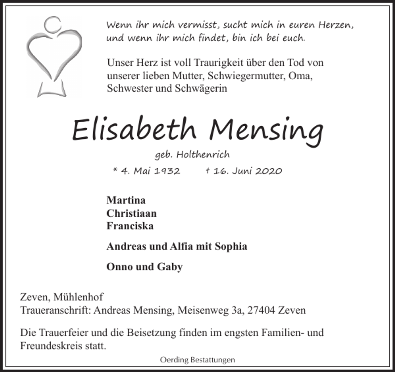 <p>Wenn ihr mich vermisst, sucht mich in euren Herzen,<br />und wenn ihr mich findet, bin ich bei euch.</p><p>Unser Herz ist voll Traurigkeit über den Tod von<br />unserer lieben Mutter, Schwiegermutter, Oma,<br />Schwester und Schwägerin</p><p>Elisabeth Mensing<br />geb. Holthenrich<br />* 4. Mai 1932</p><p>† 16. Juni 2020</p><p>Martina<br />Christiaan<br />Franciska<br />Andreas und Alfia mit Sophia<br />Onno und Gaby<br />Zeven, Mühlenhof<br />Traueranschrift: Andreas Mensing, Meisenweg 3a, 27404 Zeven<br />Die Trauerfeier und die Beisetzung finden im engsten Familien- und<br />Freundeskreis statt.<br />Oerding Bestattungen</p>
