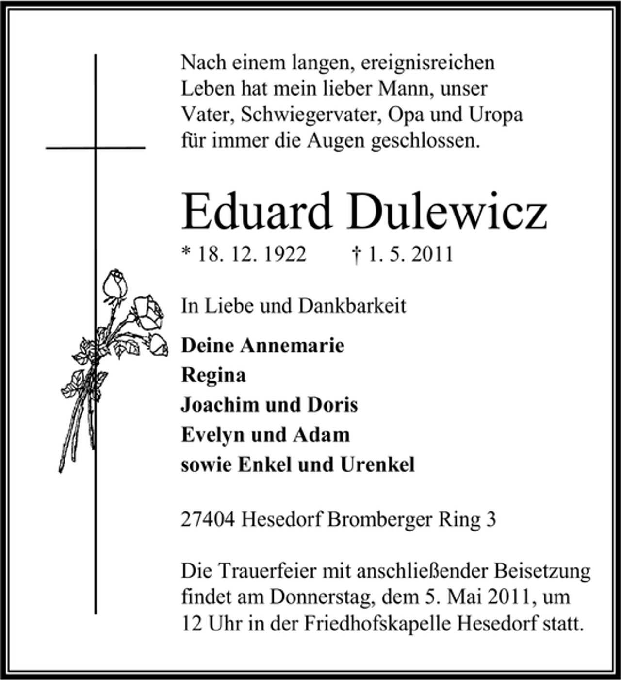 <p>Nach einem langen, ereignisreichen Leben hat mein lieber Mann, unser Vater, Schwiegervater, Opa und Uropa für immer die Augen geschlossen.</p><p>Eduard Dulewicz<br />* 18. 12. 1922 † 1. 5. 2011 In Liebe und Dankbarkeit Deine Annemarie Regina Joachim und Doris Evelyn und Adam sowie Enkel und Urenkel 27404 Hesedorf Bromberger Ring 3 Die Trauerfeier mit anschließender Beisetzung findet am Donnerstag, dem 5. Mai 2011, um 12 Uhr in der Friedhofskapelle Hesedorf statt.</p>