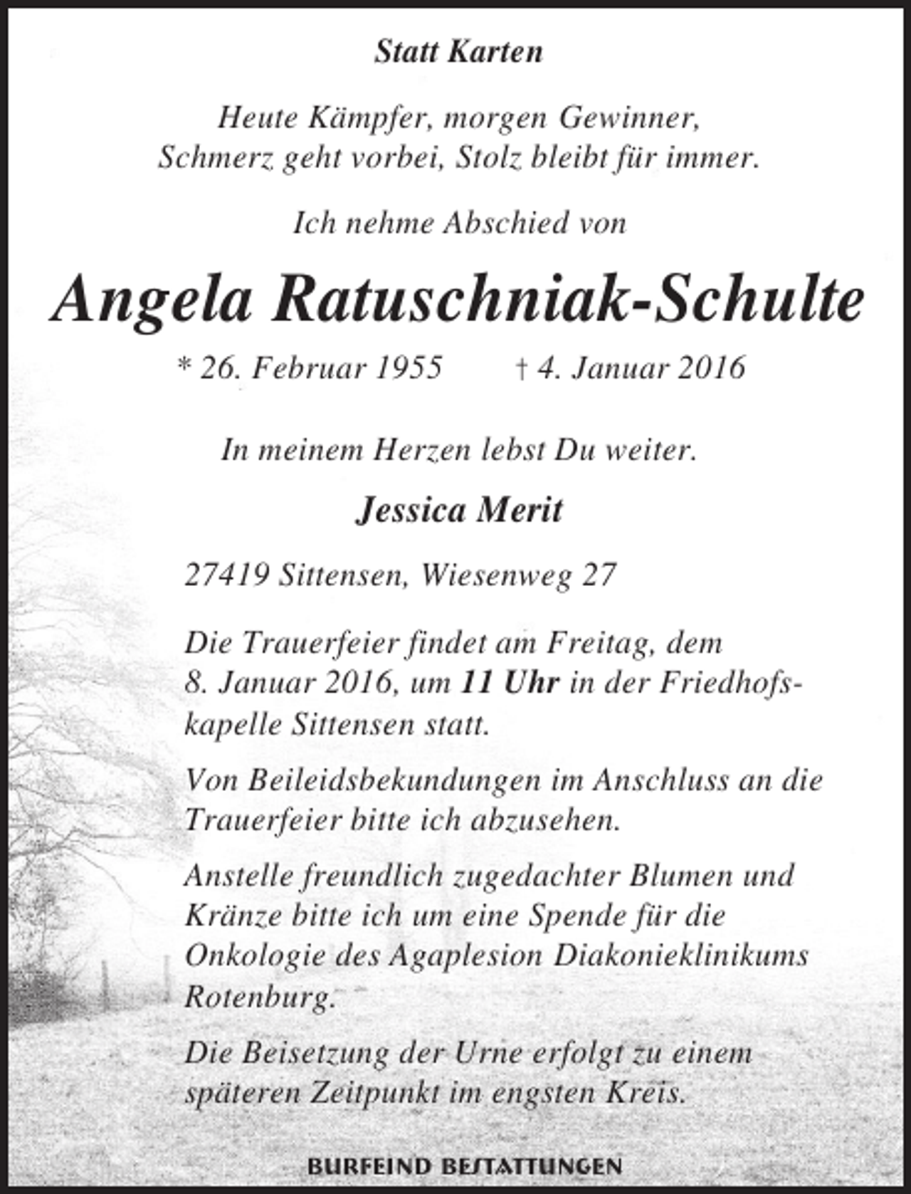 <p>Statt Karten<br />Heute Kämpfer, morgen Gewinner,<br />Schmerz geht vorbei, Stolz bleibt für immer.<br />Ich nehme Abschied von</p><p>Angela Ratuschniak-Schulte<br />* 26. Februar 1955</p><p>† 4. Januar 2016</p><p>In meinem Herzen lebst Du weiter.</p><p>Jessica Merit<br />27419 Sittensen, Wiesenweg 27<br />Die Trauerfeier findet am Freitag, dem<br />8. Januar 2016, um 11 Uhr in der Friedhofskapelle Sittensen statt.<br />Von Beileidsbekundungen im Anschluss an die<br />Trauerfeier bitte ich abzusehen.<br />Anstelle freundlich zugedachter Blumen und<br />Kränze bitte ich um eine Spende für die<br />Onkologie des Agaplesion Diakonieklinikums<br />Rotenburg.<br />Die Beisetzung der Urne erfolgt zu einem<br />späteren Zeitpunkt im engsten Kreis.<br />Burfeind Bestattungen</p>