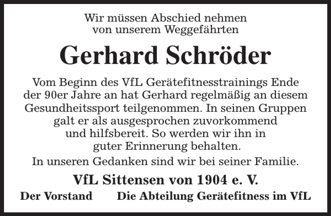 <p>Wir müssen Abschied nehmen<br />von unserem Weggefährten</p><p>Gerhard Schröder<br />Vom Beginn des VfL Gerätefitnesstrainings Ende<br />der 90er Jahre an hat Gerhard regelmäßig an diesem<br />Gesundheitssport teilgenommen. In seinen Gruppen<br />galt er als ausgesprochen zuvorkommend<br />und hilfsbereit. So werden wir ihn in<br />guter Erinnerung behalten.<br />In unseren Gedanken sind wir bei seiner Familie.</p><p>VfL Sittensen von 1904 e. V.</p><p>Der Vorstand</p><p>Die Abteilung Gerätefitness im VfL</p>