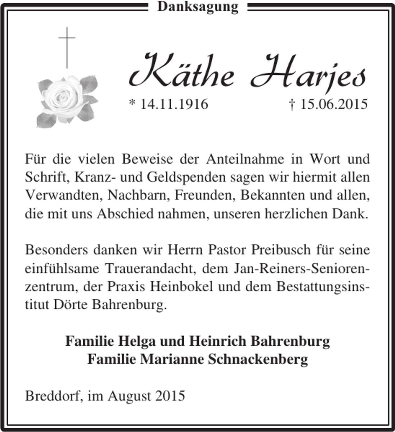 <p>Danksagung</p><p>Käthe Harjes<br />* 14.11.1916</p><p>† 15.06.2015</p><p>Für die vielen Beweise der Anteilnahme in Wort und<br />Schrift, Kranz- und Geldspenden sagen wir hiermit allen<br />Verwandten, Nachbarn, Freunden, Bekannten und allen,<br />die mit uns Abschied nahmen, unseren herzlichen Dank.<br />Besonders danken wir Herrn Pastor Preibusch für seine<br />einfühlsame Trauerandacht, dem Jan-Reiners-Seniorenzentrum, der Praxis Heinbokel und dem Bestattungsinstitut Dörte Bahrenburg.<br />Familie Helga und Heinrich Bahrenburg<br />Familie Marianne Schnackenberg<br />Breddorf, im August 2015</p>