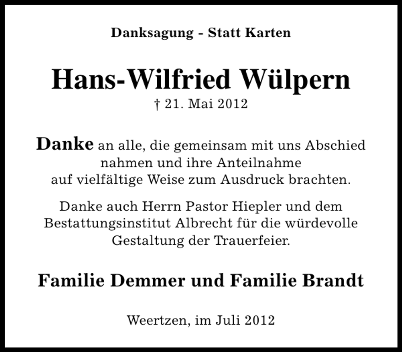 <p>Danksagung - Statt Karten</p><p>Hans-Wilfried Wülpern<br />† 21. Mai 2012</p><p>Danke an alle, die gemeinsam mit uns Abschied<br />nahmen und ihre Anteilnahme<br />auf vielfältige Weise zum Ausdruck brachten.</p><p>Danke auch Herrn Pastor Hiepler und dem<br />Bestattungsinstitut Albrecht für die würdevolle<br />Gestaltung der Trauerfeier.</p><p>Familie Demmer und Familie Brandt<br />Weertzen, im Juli 2012</p>