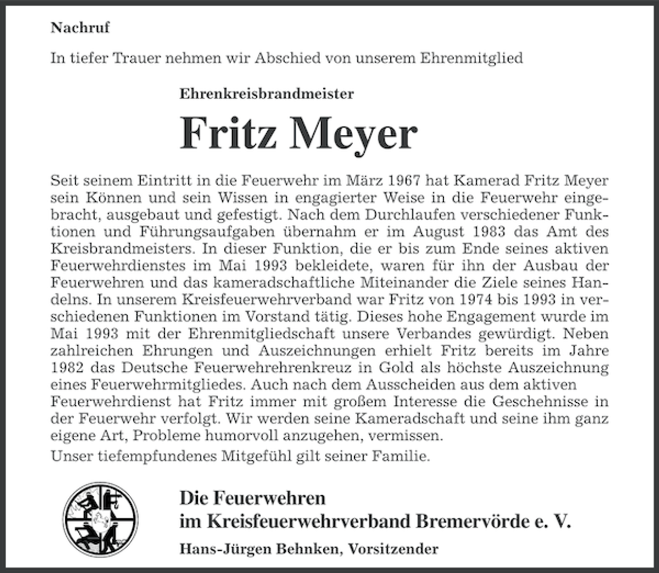 <p>Nachruf<br />In tiefer Trauer nehmen wir Abschied von unserem Ehrenmitglied<br />Ehrenkreisbrandmeister</p><p>Fritz Meyer<br />Seit seinem Eintritt in die Feuerwehr im März 1967 hat Kamerad Fritz Meyer<br />sein Können und sein Wissen in engagierter Weise in die Feuerwehr eingebracht, ausgebaut und gefestigt. Nach dem Durchlaufen verschiedener Funktionen und Führungsaufgaben übernahm er im August 1983 das Amt des<br />Kreisbrandmeisters. In dieser Funktion, die er bis zum Ende seines aktiven<br />Feuerwehrdienstes im Mai 1993 bekleidete, waren für ihn der Ausbau der<br />Feuerwehren und das kameradschaftliche Miteinander die Ziele seines Handelns. In unserem Kreisfeuerwehrverband war Fritz von 1974 bis 1993 in verschiedenen Funktionen im Vorstand tätig. Dieses hohe Engagement wurde im<br />Mai 1993 mit der Ehrenmitgliedschaft unsere Verbandes gewürdigt. Neben<br />zahlreichen Ehrungen und Auszeichnungen erhielt Fritz bereits im Jahre<br />1982 das Deutsche Feuerwehrehrenkreuz in Gold als höchste Auszeichnung<br />eines Feuerwehrmitgliedes. Auch nach dem Ausscheiden aus dem aktiven<br />Feuerwehrdienst hat Fritz immer mit großem Interesse die Geschehnisse in<br />der Feuerwehr verfolgt. Wir werden seine Kameradschaft und seine ihm ganz<br />eigene Art, Probleme humorvoll anzugehen, vermissen.<br />Unser tiefempfundenes Mitgefühl gilt seiner Familie.</p><p>Die Feuerwehren<br />im Kreisfeuerwehrverband Bremervörde e. V.<br />Hans-Jürgen Behnken, Vorsitzender</p>