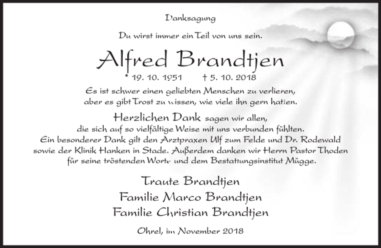 <p>Danksagung<br />mer ein Teil von uns sein.<br />Du wirst imm</p><p>Alfred Brandtjen</p><p>* 19. 10. 151<br />† 5. 10. 2018<br />Es ist schwer einen geliebten Menschen zu verlieren,<br />tten.<br />aber es gibt Trost zu wissen, wie viele ihn gern hatt</p><p>Herzlichen Dank sagen wir allen,<br />die sich auf so vielfältige Weise mit uns verbunden fühlten.<br />Ein besonderer Dank gilt den Arztpraxen Ulf zum Felde und Dr. Rodewald<br />sowie der Klinik Hanken in Stade. Außerdem danken wir Herrn Pastor Thoden<br />für seine tröstenden Wortee und dem Bestatt<br />ttungsinstitut Mügge.</p><p>Traute Brandtjen<br />Familie Marco Brandtjen<br />Familie Chhristian Brandtjen<br />Ohrel, im November 2018</p>