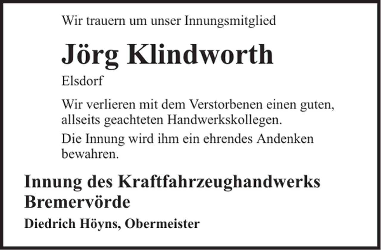 <p>Wir trauern um unser Innungsmitglied</p><p>Jörg Klindworth</p><p>Elsdorf</p><p>Wir verlieren mit dem Verstorbenen einen guten,<br />allseits geachteten Handwerkskollegen.<br />Die Innung wird ihm ein ehrendes Andenken<br />bewahren.</p><p>Innung des Kraftfahrzeughandwerks<br />Bremervörde<br />Diedrich Höyns, Obermeister</p>