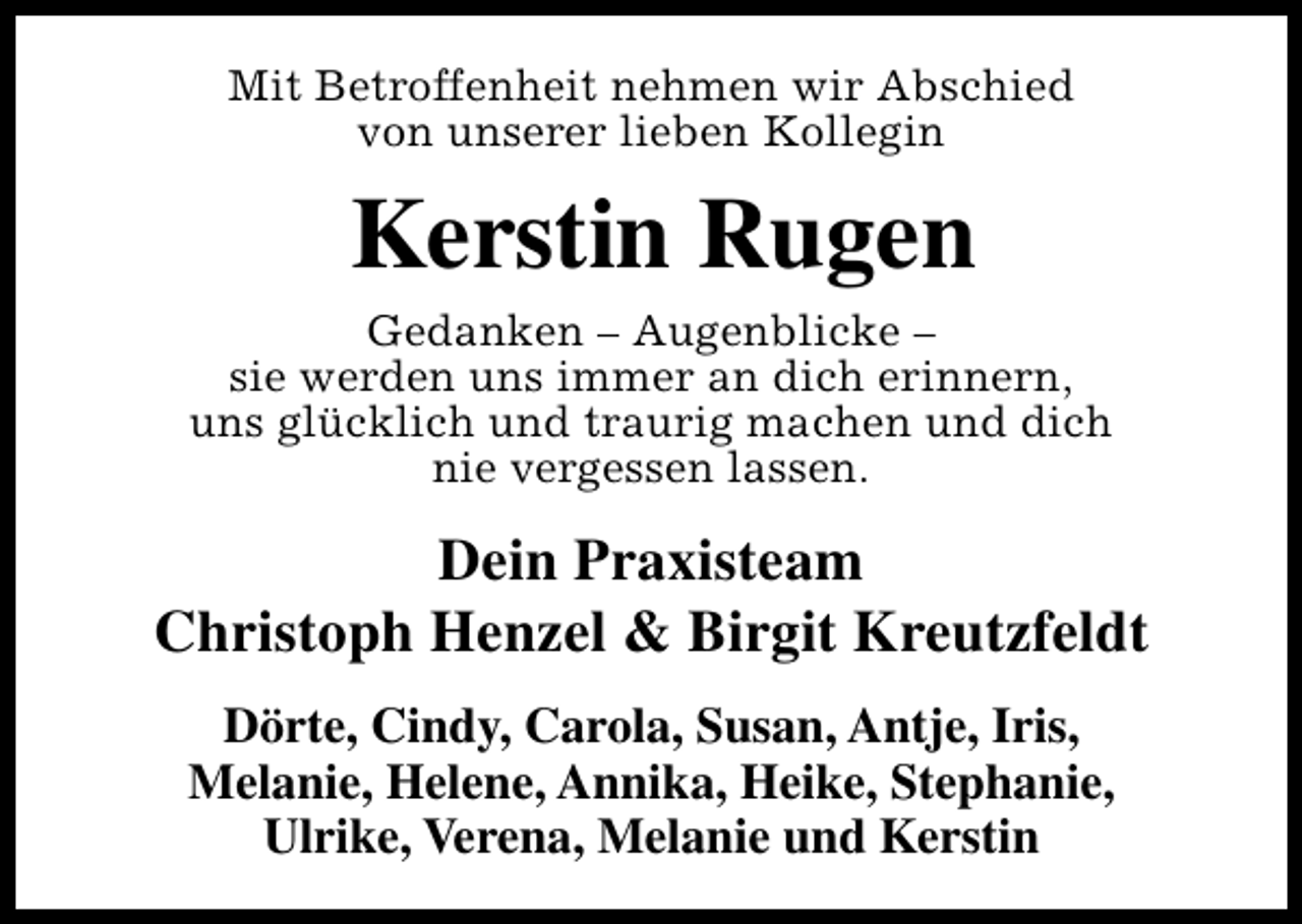 <p>Mit Betroffenheit nehmen wir Abschied<br />von unserer lieben Kollegin</p><p>Kerstin Rugen<br />Gedanken – Augenblicke –<br />sie werden uns immer an dich erinnern,<br />uns glücklich und traurig machen und dich<br />nie vergessen lassen.</p><p>Dein Praxisteam<br />Christoph Henzel &amp; Birgit Kreutzfeldt<br />Dörte, Cindy, Carola, Susan, Antje, Iris,<br />Melanie, Helene, Annika, Heike, Stephanie,<br />Ulrike, Verena, Melanie und Kerstin</p>