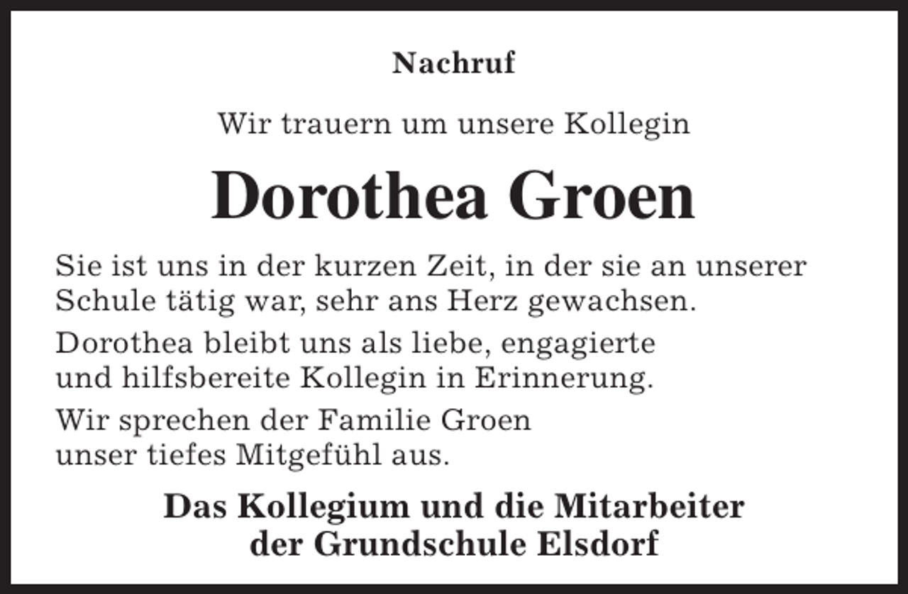<p>Nachruf<br />Wir trauern um unsere Kollegin</p><p>Dorothea Groen<br />Sie ist uns in der kurzen Zeit, in der sie an unserer<br />Schule tätig war, sehr ans Herz gewachsen.<br />Dorothea bleibt uns als liebe, engagierte<br />und hilfsbereite Kollegin in Erinnerung.<br />Wir sprechen der Familie Groen<br />unser tiefes Mitgefühl aus.</p><p>Das Kollegium und die Mitarbeiter<br />der Grundschule Elsdorf</p>
