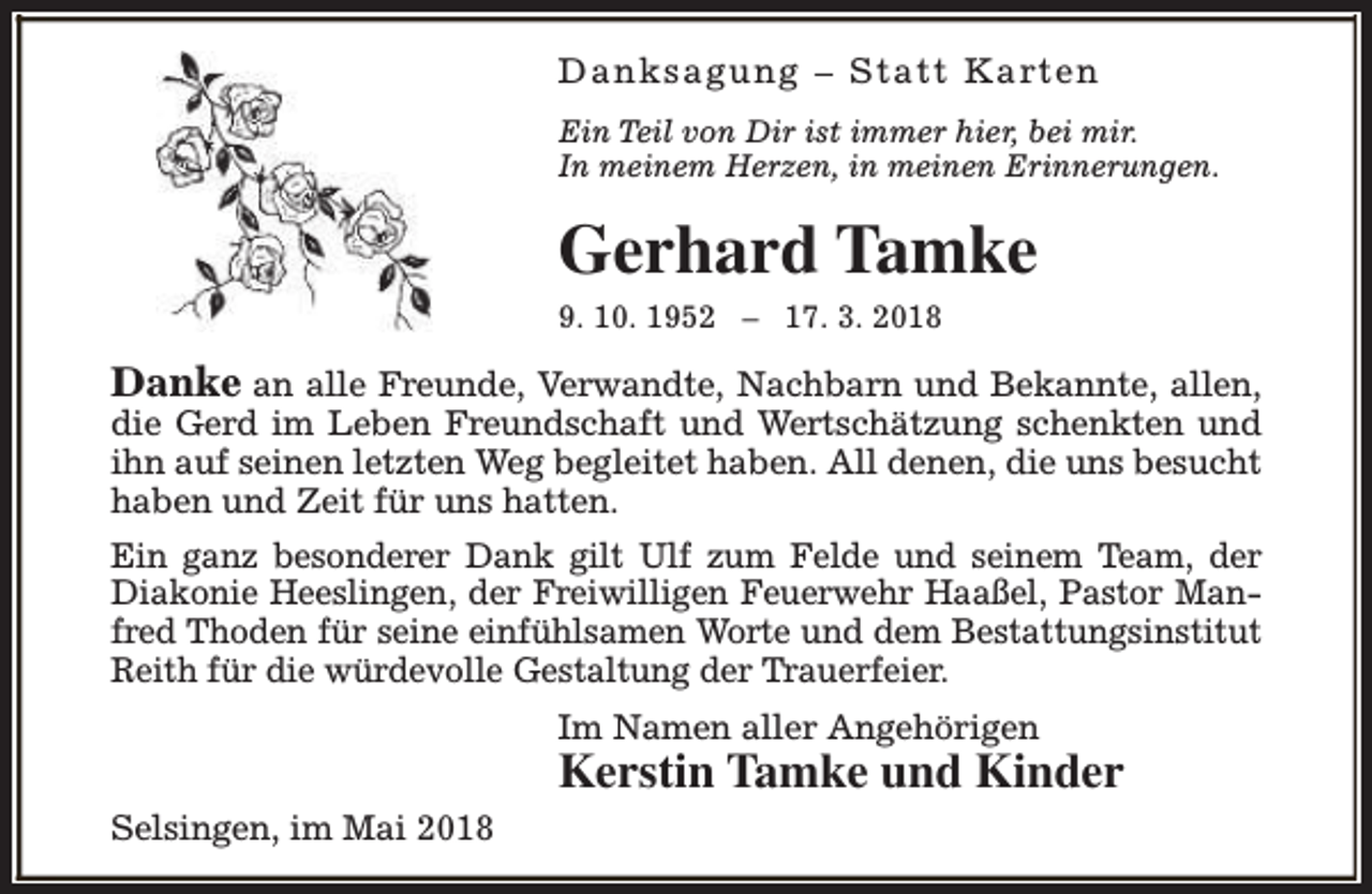 <p>Danksagung – S tatt Karten<br />Ein Teil von Dir ist immer hier, bei mir.<br />In meinem Herzen, in meinen Erinnerungen.</p><p>Gerhard Tamke<br />9. 10. 1952 – 17. 3. 2018</p><p>Danke an alle Freunde, Verwandte, Nachbarn und Bekannte, allen,<br />die Gerd im Leben Freundschaft und Wertschätzung schenkten und<br />ihn auf seinen letzten Weg begleitet haben. All denen, die uns besucht<br />haben und Zeit für uns hatten.<br />Ein ganz besonderer Dank gilt Ulf zum Felde und seinem Team, der<br />Diakonie Heeslingen, der Freiwilligen Feuerwehr Haaßel, Pastor Manfred Thoden für seine einfühlsamen Worte und dem Bestattungsinstitut<br />Reith für die würdevolle Gestaltung der Trauerfeier.<br />Im Namen aller Angehörigen</p><p>Kerstin Tamke und Kinder</p><p>Selsingen, im Mai 2018</p>