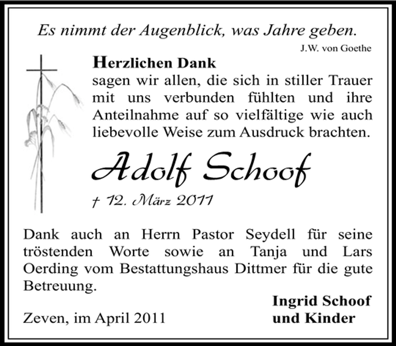 <p>Es nimmt der Augenblick, was Jahre geben.<br />J.W. von Goethe</p><p>Herzlichen Dank<br />sagen wir allen, die sich in stiller Trauer mit uns verbunden fühlten und ihre Anteilnahme auf so vielfältige wie auch liebevolle Weise zum Ausdruck brachten.</p><p>Adolf Schoof<br />† 12. März 2011<br />Dank auch an Herrn Pastor Seydell für seine tröstenden Worte sowie an Tanja und Lars Oerding vom Bestattungshaus Dittmer für die gute Betreuung. Ingrid Schoof Zeven, im April 2011 und Kinder</p>