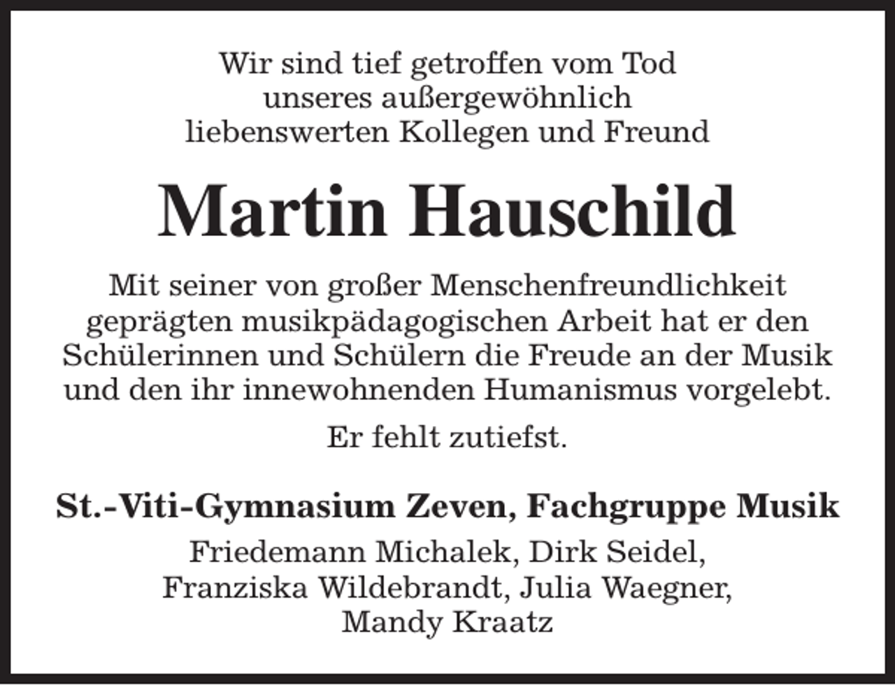 <p>Wir sind tief getroffen vom Tod<br />unseres außergewöhnlich<br />liebenswerten Kollegen und Freund</p><p>Martin Hauschild<br />Mit seiner von großer Menschenfreundlichkeit<br />geprägten musikpädagogischen Arbeit hat er den<br />Schülerinnen und Schülern die Freude an der Musik<br />und den ihr innewohnenden Humanismus vorgelebt.<br />Er fehlt zutiefst.</p><p>St.-Viti-Gymnasium Zeven, Fachgruppe Musik<br />Friedemann Michalek, Dirk Seidel,<br />Franziska Wildebrandt, Julia Waegner,<br />Mandy Kraatz</p>