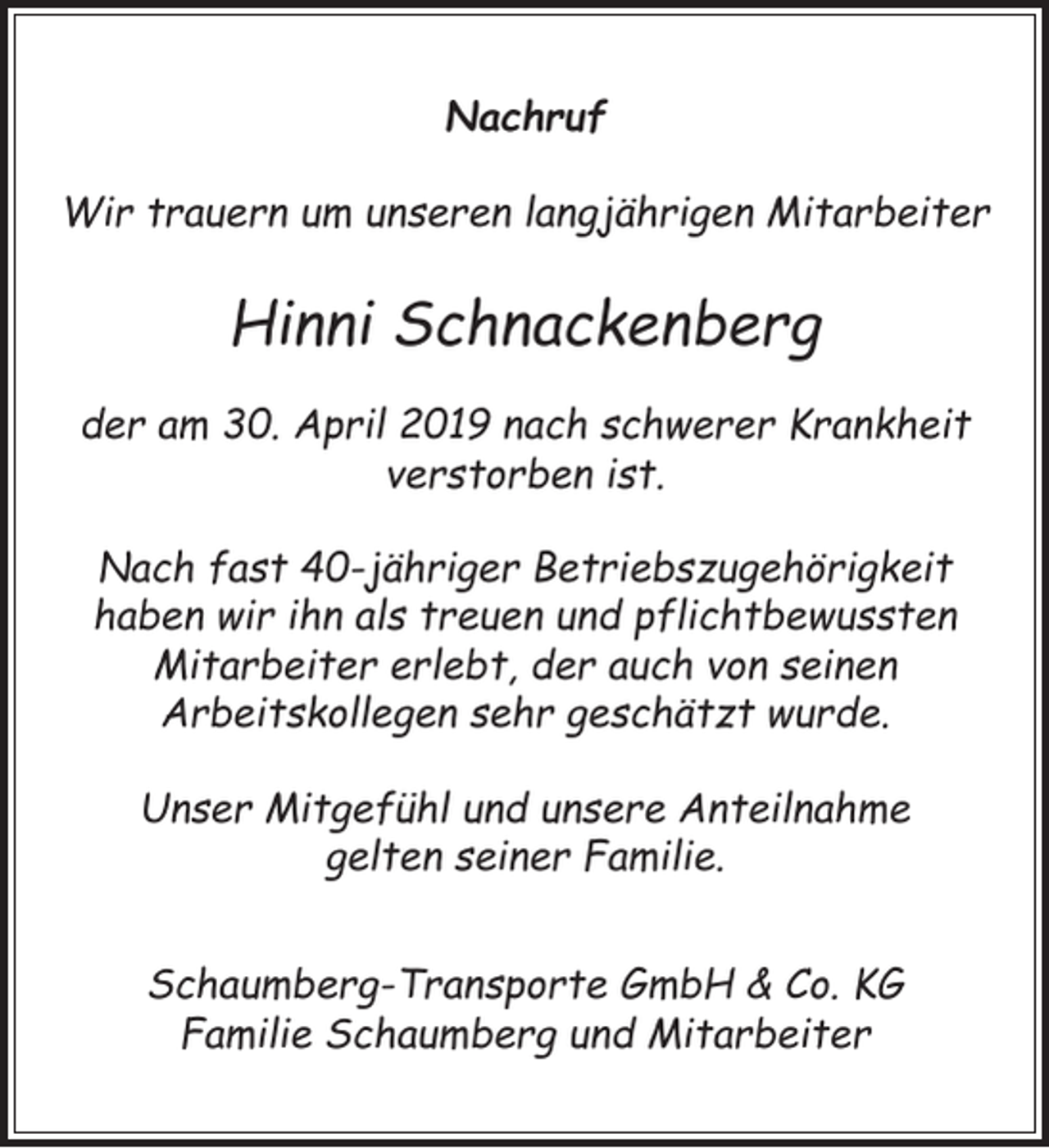 <p>Nachruf<br />Wir trauern um unseren langjährigen Mitarbeiter</p><p>Hinni Schnackenberg<br />der am 30. April 2019 nach schwerer Krankheit<br />verstorben ist.<br />Nach fast 40-jähriger Betriebszugehörigkeit<br />haben wir ihn als treuen und pflichtbewussten<br />Mitarbeiter erlebt, der auch von seinen<br />Arbeitskollegen sehr geschätzt wurde.<br />Unser Mitgefühl und unsere Anteilnahme<br />gelten seiner Familie.<br />Schaumberg-Transporte GmbH &amp; Co. KG<br />Familie Schaumberg und Mitarbeiter</p>
